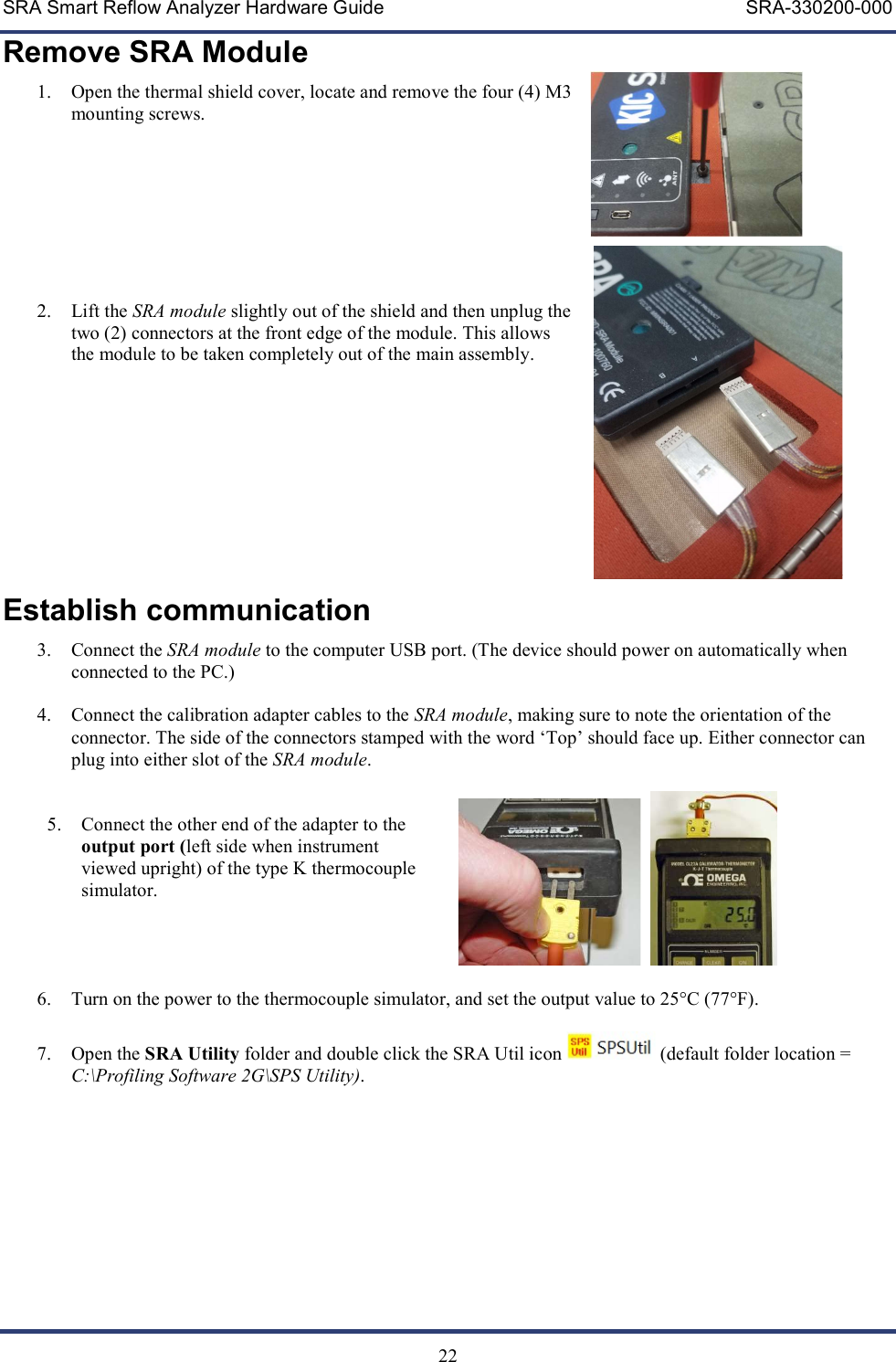 SRA Smart Reflow Analyzer Hardware Guide     SRA-330200-000   22 Remove SRA Module 1. Open the thermal shield cover, locate and remove the four (4) M3 mounting screws.         2. Lift the SRA module slightly out of the shield and then unplug the two (2) connectors at the front edge of the module. This allows the module to be taken completely out of the main assembly.      Establish communication 3. Connect the SRA module to the computer USB port. (The device should power on automatically when connected to the PC.)  4. Connect the calibration adapter cables to the SRA module, making sure to note the orientation of the connector. The side of the connectors stamped with the word &lsquo;Top&rsquo; should face up. Either connector can plug into either slot of the SRA module.   5. Connect the other end of the adapter to the output port (left side when instrument viewed upright) of the type K thermocouple simulator.     6. Turn on the power to the thermocouple simulator, and set the output value to 25&deg;C (77&deg;F).    7. Open the SRA Utility folder and double click the SRA Util icon   (default folder location = C:\Profiling Software 2G\SPS Utility).   