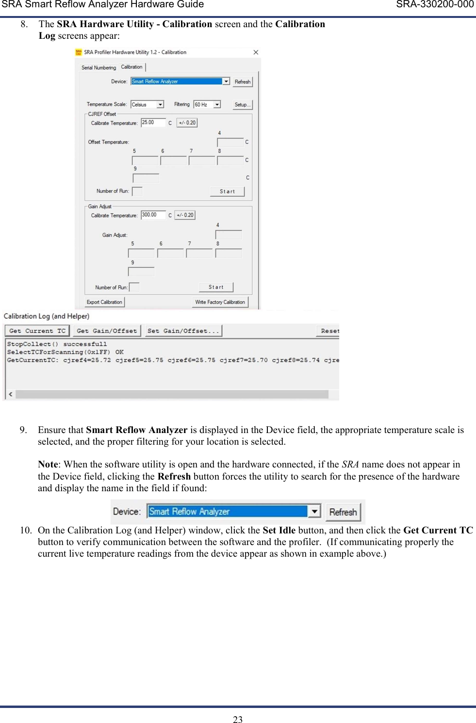 SRA Smart Reflow Analyzer Hardware Guide     SRA-330200-000   23 8. The SRA Hardware Utility - Calibration screen and the Calibration Log screens appear:   9. Ensure that Smart Reflow Analyzer is displayed in the Device field, the appropriate temperature scale is selected, and the proper filtering for your location is selected.  Note: When the software utility is open and the hardware connected, if the SRA name does not appear in the Device field, clicking the Refresh button forces the utility to search for the presence of the hardware and display the name in the field if found:   10. On the Calibration Log (and Helper) window, click the Set Idle button, and then click the Get Current TC button to verify communication between the software and the profiler.  (If communicating properly the current live temperature readings from the device appear as shown in example above.)    