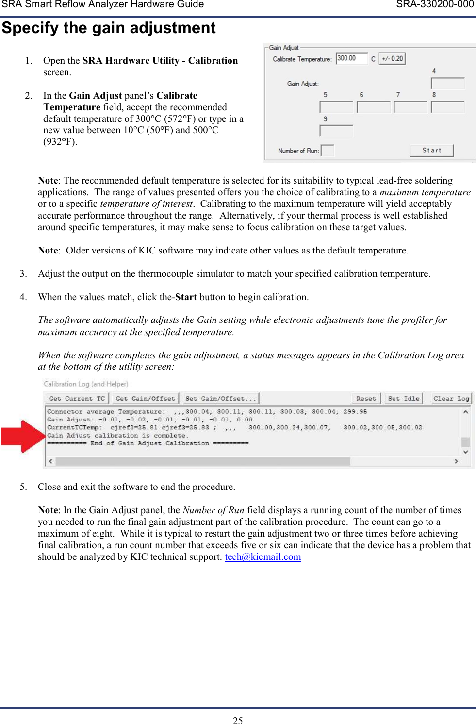 SRA Smart Reflow Analyzer Hardware Guide     SRA-330200-000   25 Specify the gain adjustment  1. Open the SRA Hardware Utility - Calibration screen.  2. In the Gain Adjust panel&rsquo;s Calibrate Temperature field, accept the recommended default temperature of 300&deg;C (572&deg;F) or type in a new value between 10&deg;C (50&deg;F) and 500&deg;C (932&deg;F).    Note: The recommended default temperature is selected for its suitability to typical lead-free soldering applications.  The range of values presented offers you the choice of calibrating to a maximum temperature or to a specific temperature of interest.  Calibrating to the maximum temperature will yield acceptably accurate performance throughout the range.  Alternatively, if your thermal process is well established around specific temperatures, it may make sense to focus calibration on these target values.  Note:  Older versions of KIC software may indicate other values as the default temperature.  3. Adjust the output on the thermocouple simulator to match your specified calibration temperature.  4. When the values match, click the-Start button to begin calibration.    The software automatically adjusts the Gain setting while electronic adjustments tune the profiler for maximum accuracy at the specified temperature.    When the software completes the gain adjustment, a status messages appears in the Calibration Log area at the bottom of the utility screen:   5. Close and exit the software to end the procedure.  Note: In the Gain Adjust panel, the Number of Run field displays a running count of the number of times you needed to run the final gain adjustment part of the calibration procedure.  The count can go to a maximum of eight.  While it is typical to restart the gain adjustment two or three times before achieving final calibration, a run count number that exceeds five or six can indicate that the device has a problem that should be analyzed by KIC technical support. tech@kicmail.com       