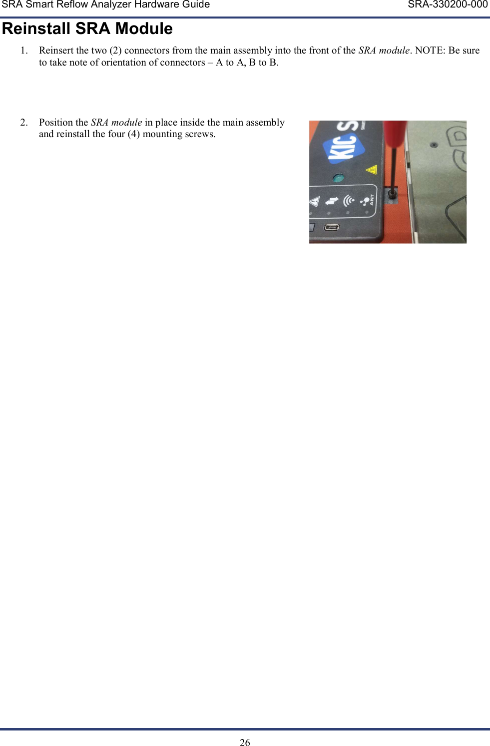 SRA Smart Reflow Analyzer Hardware Guide     SRA-330200-000   26 Reinstall SRA Module 1. Reinsert the two (2) connectors from the main assembly into the front of the SRA module. NOTE: Be sure to take note of orientation of connectors &ndash; A to A, B to B.     2. Position the SRA module in place inside the main assembly and reinstall the four (4) mounting screws.    