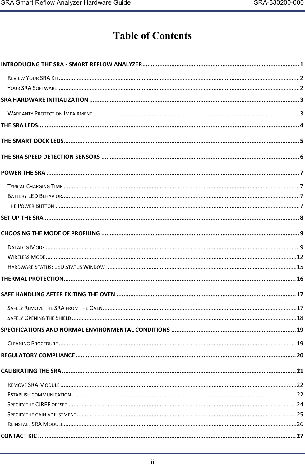 SRA Smart Reflow Analyzer Hardware Guide     SRA-330200-000   ii  Table of Contents   INTRODUCING THE SRA - SMART REFLOW ANALYZER ............................................................................................ 1 REVIEW YOUR SRA KIT .................................................................................................................................................... 2 YOUR SRA SOFTWARE ..................................................................................................................................................... 2 SRA HARDWARE INITIALIZATION ........................................................................................................................... 3 WARRANTY PROTECTION IMPAIRMENT ............................................................................................................................... 3 THE SRA LEDS ......................................................................................................................................................... 4 THE SMART DOCK LEDS.......................................................................................................................................... 5 THE SRA SPEED DETECTION SENSORS .................................................................................................................... 6 POWER THE SRA .................................................................................................................................................... 7 TYPICAL CHARGING TIME ................................................................................................................................................. 7 BATTERY LED BEHAVIOR .................................................................................................................................................. 7 THE POWER BUTTON ...................................................................................................................................................... 7 SET UP THE SRA ..................................................................................................................................................... 8 CHOOSING THE MODE OF PROFILING .................................................................................................................... 9 DATALOG MODE ............................................................................................................................................................ 9 WIRELESS MODE .......................................................................................................................................................... 12 HARDWARE STATUS: LED STATUS WINDOW ..................................................................................................................... 15 THERMAL PROTECTION ........................................................................................................................................ 16 SAFE HANDLING AFTER EXITING THE OVEN ......................................................................................................... 17 SAFELY REMOVE THE SRA FROM THE OVEN ....................................................................................................................... 17 SAFELY OPENING THE SHIELD .......................................................................................................................................... 18 SPECIFICATIONS AND NORMAL ENVIRONMENTAL CONDITIONS ......................................................................... 19 CLEANING PROCEDURE .................................................................................................................................................. 19 REGULATORY COMPLIANCE ................................................................................................................................. 20 CALIBRATING THE SRA ......................................................................................................................................... 21 REMOVE SRA MODULE ................................................................................................................................................. 22 ESTABLISH COMMUNICATION .......................................................................................................................................... 22 SPECIFY THE CJREF OFFSET ............................................................................................................................................ 24 SPECIFY THE GAIN ADJUSTMENT ....................................................................................................................................... 25 REINSTALL SRA MODULE ............................................................................................................................................... 26 CONTACT KIC ....................................................................................................................................................... 27 