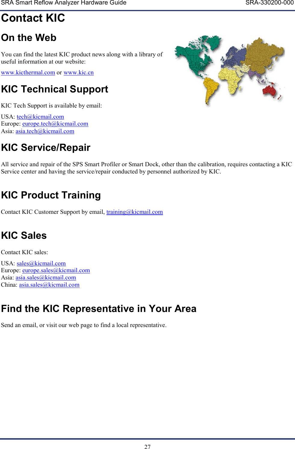 SRA Smart Reflow Analyzer Hardware Guide     SRA-330200-000   27 Contact KIC On the Web  You can find the latest KIC product news along with a library of useful information at our website: www.kicthermal.com or www.kic.cn    KIC Technical Support  KIC Tech Support is available by email: USA: tech@kicmail.com Europe: europe.tech@kicmail.com Asia: asia.tech@kicmail.com  KIC Service/Repair  All service and repair of the SPS Smart Profiler or Smart Dock, other than the calibration, requires contacting a KIC Service center and having the service/repair conducted by personnel authorized by KIC.   KIC Product Training  Contact KIC Customer Support by email, training@kicmail.com   KIC Sales  Contact KIC sales: USA: sales@kicmail.com Europe: europe.sales@kicmail.com Asia: asia.sales@kicmail.com China: asia.sales@kicmail.com   Find the KIC Representative in Your Area  Send an email, or visit our web page to find a local representative.   