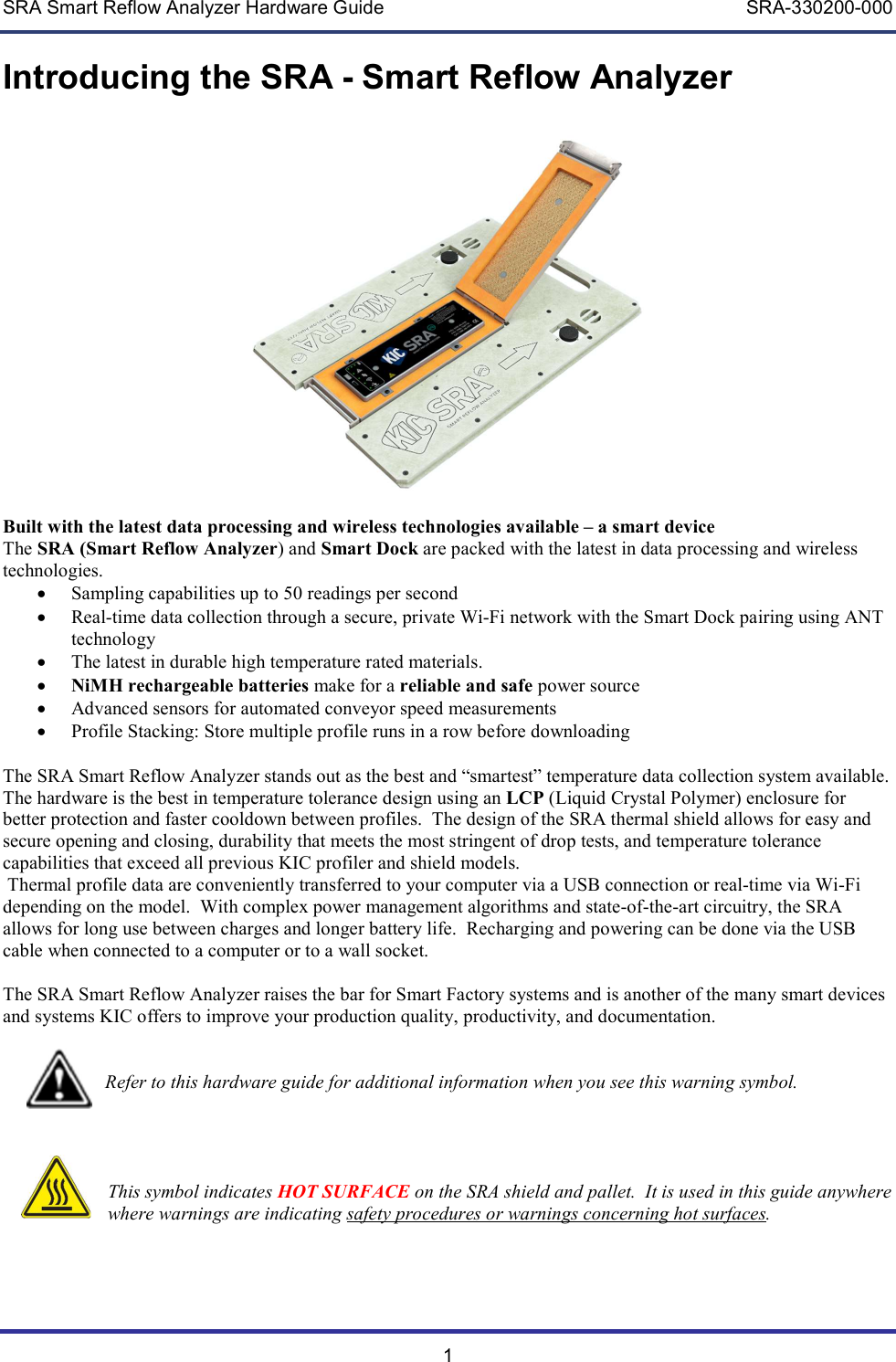 SRA Smart Reflow Analyzer Hardware Guide     SRA-330200-000 1 Introducing the SRA - Smart Reflow Analyzer    Built with the latest data processing and wireless technologies available &ndash; a smart device The SRA (Smart Reflow Analyzer) and Smart Dock are packed with the latest in data processing and wireless technologies.    Sampling capabilities up to 50 readings per second  Real-time data collection through a secure, private Wi-Fi network with the Smart Dock pairing using ANT technology  The latest in durable high temperature rated materials.   NiMH rechargeable batteries make for a reliable and safe power source  Advanced sensors for automated conveyor speed measurements  Profile Stacking: Store multiple profile runs in a row before downloading  The SRA Smart Reflow Analyzer stands out as the best and &ldquo;smartest&rdquo; temperature data collection system available. The hardware is the best in temperature tolerance design using an LCP (Liquid Crystal Polymer) enclosure for better protection and faster cooldown between profiles.  The design of the SRA thermal shield allows for easy and secure opening and closing, durability that meets the most stringent of drop tests, and temperature tolerance capabilities that exceed all previous KIC profiler and shield models.    Thermal profile data are conveniently transferred to your computer via a USB connection or real-time via Wi-Fi depending on the model.  With complex power management algorithms and state-of-the-art circuitry, the SRA allows for long use between charges and longer battery life.  Recharging and powering can be done via the USB cable when connected to a computer or to a wall socket.  The SRA Smart Reflow Analyzer raises the bar for Smart Factory systems and is another of the many smart devices and systems KIC offers to improve your production quality, productivity, and documentation.                              Refer to this hardware guide for additional information when you see this warning symbol.        This symbol indicates HOT SURFACE on the SRA shield and pallet.  It is used in this guide anywhere where warnings are indicating safety procedures or warnings concerning hot surfaces.    