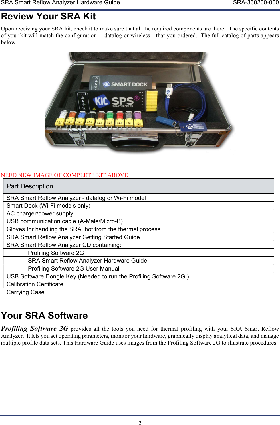 SRA Smart Reflow Analyzer Hardware Guide     SRA-330200-000   2 Review Your SRA Kit Upon receiving your SRA kit, check it to make sure that all the required components are there.  The specific contents of your kit will match the configuration&mdash; datalog or wireless&mdash;that you ordered.  The full catalog of parts appears below.   NEED NEW IMAGE OF COMPLETE KIT ABOVE Part Description SRA Smart Reflow Analyzer - datalog or Wi-Fi model  Smart Dock (Wi-Fi models only) AC charger/power supply USB communication cable (A-Male/Micro-B) Gloves for handling the SRA, hot from the thermal process SRA Smart Reflow Analyzer Getting Started Guide SRA Smart Reflow Analyzer CD containing:  Profiling Software 2G  SRA Smart Reflow Analyzer Hardware Guide Profiling Software 2G User Manual USB Software Dongle Key (Needed to run the Profiling Software 2G ) Calibration Certificate Carrying Case  Your SRA Software Profiling  Software  2G provides  all  the  tools  you  need  for  thermal  profiling  with  your  SRA  Smart  Reflow Analyzer.  It lets you set operating parameters, monitor your hardware, graphically display analytical data, and manage multiple profile data sets. This Hardware Guide uses images from the Profiling Software 2G to illustrate procedures. 