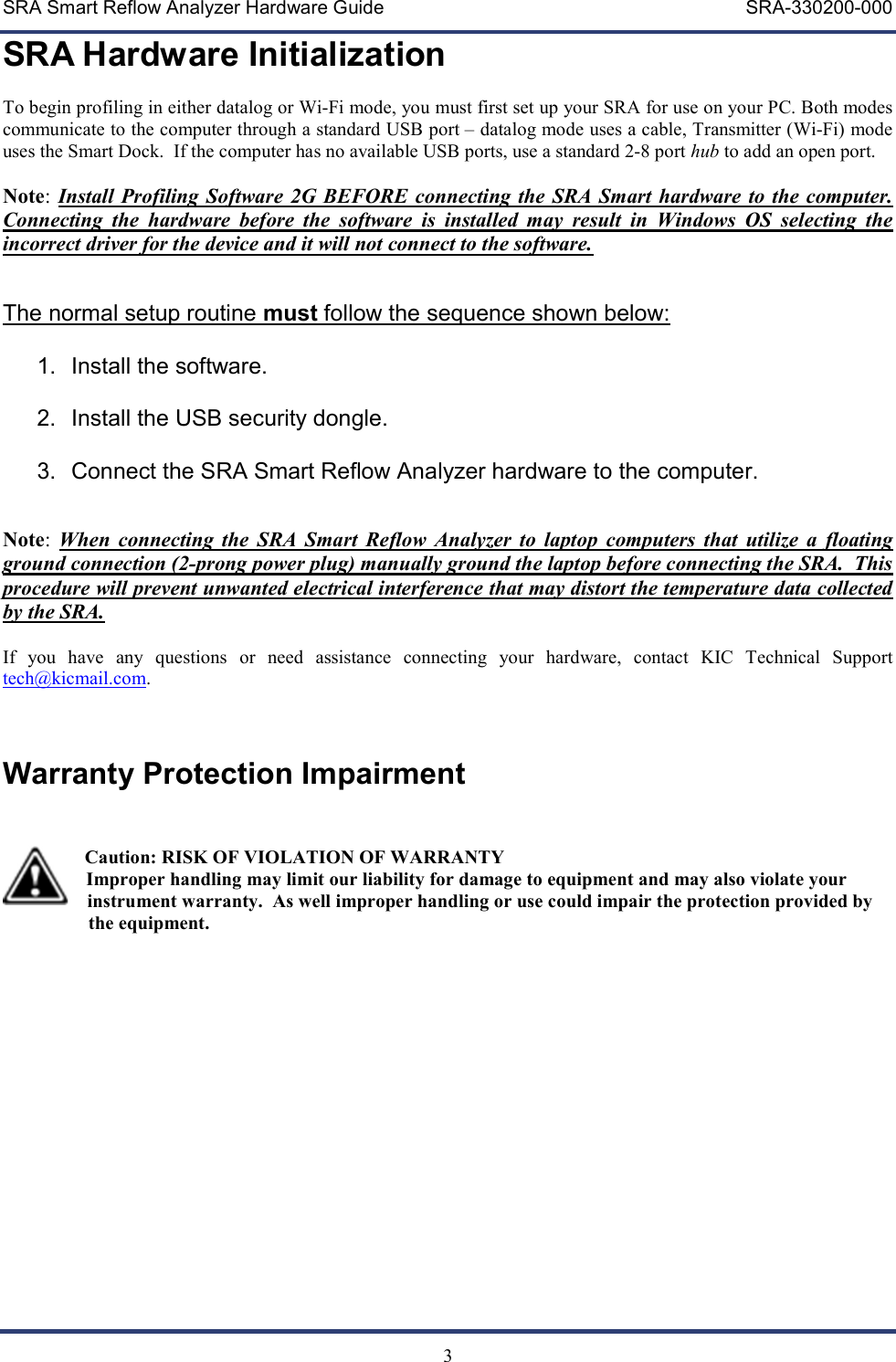 SRA Smart Reflow Analyzer Hardware Guide     SRA-330200-000   3 SRA Hardware Initialization  To begin profiling in either datalog or Wi-Fi mode, you must first set up your SRA for use on your PC. Both modes communicate to the computer through a standard USB port &ndash; datalog mode uses a cable, Transmitter (Wi-Fi) mode uses the Smart Dock.  If the computer has no available USB ports, use a standard 2-8 port hub to add an open port.  Note: Install Profiling Software 2G BEFORE connecting the SRA Smart hardware to the computer.  Connecting  the  hardware  before  the  software  is  installed  may  result  in  Windows  OS  selecting  the incorrect driver for the device and it will not connect to the software.     The normal setup routine must follow the sequence shown below:  1.  Install the software.  2.  Install the USB security dongle.  3.  Connect the SRA Smart Reflow Analyzer hardware to the computer.   Note:  When  connecting  the  SRA  Smart  Reflow  Analyzer to  laptop  computers  that  utilize  a  floating ground connection (2-prong power plug) manually ground the laptop before connecting the SRA.  This procedure will prevent unwanted electrical interference that may distort the temperature data collected by the SRA.  If  you  have  any  questions  or  need  assistance  connecting  your  hardware,  contact  KIC  Technical  Support tech@kicmail.com.   Warranty Protection Impairment           Caution: RISK OF VIOLATION OF WARRANTY   Improper handling may limit our liability for damage to equipment and may also violate your     instrument warranty.  As well improper handling or use could impair the protection provided by                      the equipment.      