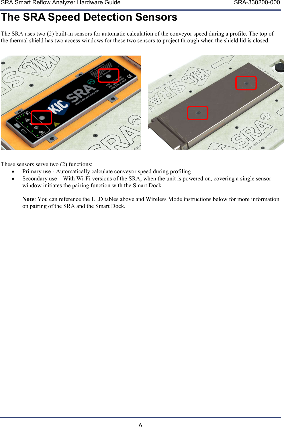 SRA Smart Reflow Analyzer Hardware Guide     SRA-330200-000   6 The SRA Speed Detection Sensors The SRA uses two (2) built-in sensors for automatic calculation of the conveyor speed during a profile. The top of the thermal shield has two access windows for these two sensors to project through when the shield lid is closed.   These sensors serve two (2) functions:  Primary use - Automatically calculate conveyor speed during profiling  Secondary use &ndash; With Wi-Fi versions of the SRA, when the unit is powered on, covering a single sensor window initiates the pairing function with the Smart Dock.   Note: You can reference the LED tables above and Wireless Mode instructions below for more information on pairing of the SRA and the Smart Dock.  