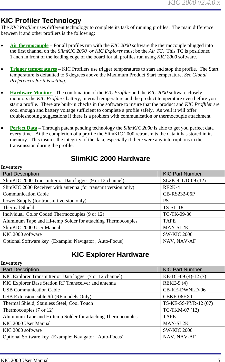 KIC 2000 v2.4.0.x KIC 2000 User Manual    5 KIC Profiler Technology The KIC Profiler uses different technology to complete its task of running profiles.  The main difference between it and other profilers is the following:  • Air thermocouple – For all profiles run with the KIC 2000 software the thermocouple plugged into the first channel on the SlimKIC 2000  or KIC Explorer must be the Air TC.  This TC is positioned 1-inch in front of the leading edge of the board for all profiles run using KIC 2000 software.  • Trigger temperatures – KIC Profilers use trigger temperatures to start and stop the profile.  The Start temperature is defaulted to 5 degrees above the Maximum Product Start temperature. See Global Preferences for this setting.  • Hardware Monitor - The combination of the KIC Profiler and the KIC 2000 software closely monitors the KIC Profilers battery, internal temperature and the product temperature even before you start a profile.  There are built-in checks in the software to insure that the product and KIC Profliler are cool enough and battery voltage sufficient to complete a profile safely.  As well it will offer troubleshooting suggestions if there is a problem with communication or thermocouple attachment.  • Perfect Data – Through patent pending technology the SlimKIC 2000 is able to get you perfect data every time.  At the completion of a profile the SlimKIC 2000 retransmits the data it has stored in its memory.  This insures the integrity of the data, especially if there were any interruptions in the transmission during the profile. SlimKIC 2000 Hardware Inventory Part Description  KIC Part Number SlimKIC 2000 Transmitter or Data logger (9 or 12 channel)  SL2K-4-T/D-09 (12) SlimKIC 2000 Receiver with antenna (for transmit version only)  RE2K-4 Communication Cable  CB-RS232-06P Power Supply (for transmit version only)  PS Thermal Shield  TS-SL-18 Individual  Color Coded Thermocouples (9 or 12)  TC-TK-09-36 Aluminum Tape and Hi-temp Solder for attaching Thermocouples  TAPE SlimKIC 2000 User Manual  MAN-SL2K KIC 2000 software   SW-KIC 2000 Optional Software key  (Example: Navigator , Auto-Focus)  NAV, NAV-AF KIC Explorer Hardware Inventory Part Description  KIC Part Number KIC Explorer Transmitter or Data logger (7 or 12 channel)  KE-DL-09 (4)-12 (7) KIC Explorer Base Station RF Transceiver and antenna  REKE-9 (4) USB Communication Cable  CB-KE-DWNLD-06 USB Extension cable 6ft (RF models Only)  CBKE-06EXT Thermal Shield, Stainless Steel, Cool Touch  TS-KE-SS-PYR-12 (07) Thermocouples (7 or 12)  TC-TKM-07 (12) Aluminum Tape and Hi-temp Solder for attaching Thermocouples  TAPE KIC 2000 User Manual  MAN-SL2K KIC 2000 software   SW-KIC 2000 Optional Software key  (Example: Navigator , Auto-Focus)  NAV, NAV-AF 