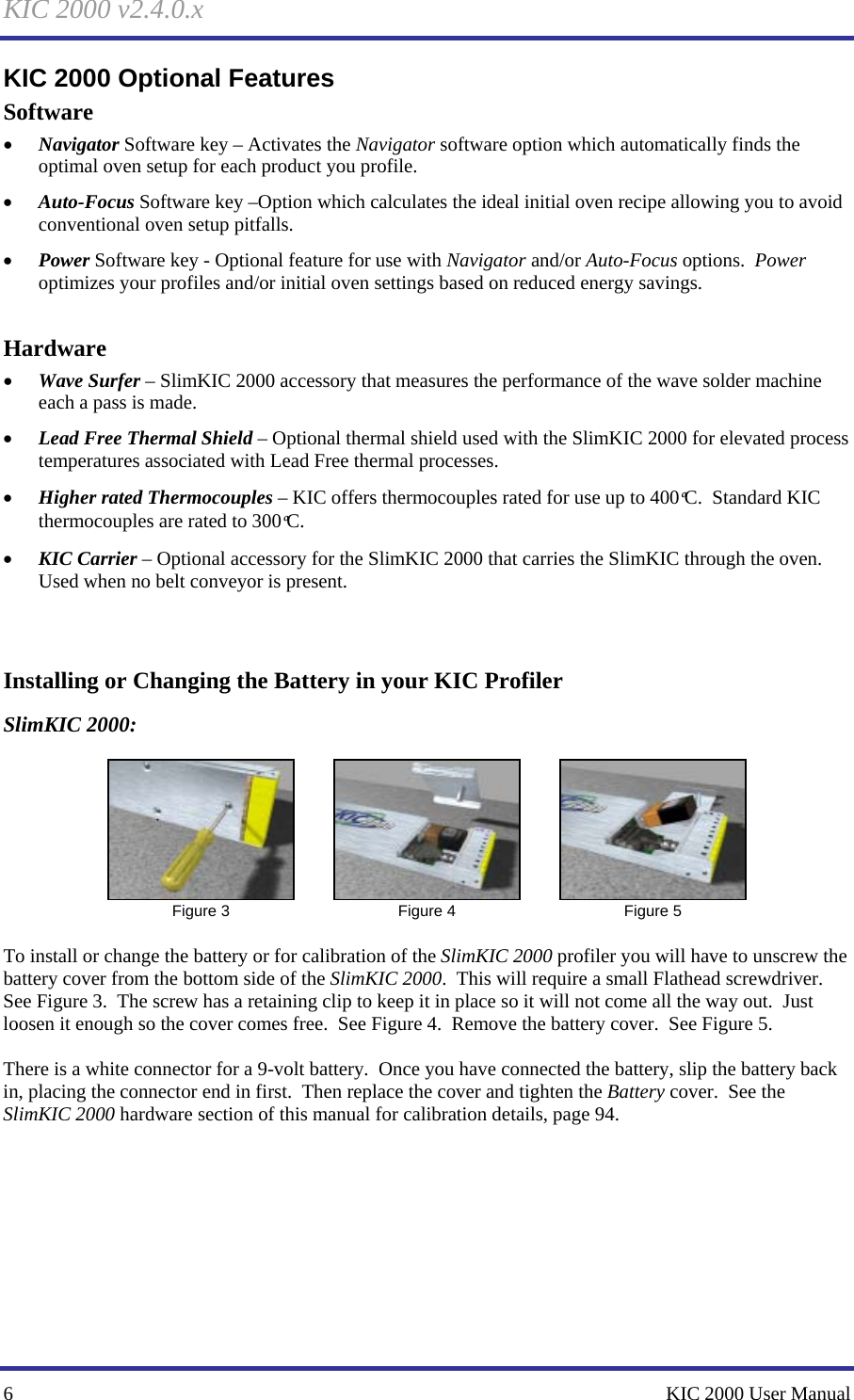 KIC 2000 v2.4.0.x 6    KIC 2000 User Manual KIC 2000 Optional Features Software • Navigator Software key – Activates the Navigator software option which automatically finds the optimal oven setup for each product you profile. • Auto-Focus Software key –Option which calculates the ideal initial oven recipe allowing you to avoid conventional oven setup pitfalls. • Power Software key - Optional feature for use with Navigator and/or Auto-Focus options.  Power optimizes your profiles and/or initial oven settings based on reduced energy savings.    Hardware • Wave Surfer – SlimKIC 2000 accessory that measures the performance of the wave solder machine each a pass is made. • Lead Free Thermal Shield – Optional thermal shield used with the SlimKIC 2000 for elevated process temperatures associated with Lead Free thermal processes. • Higher rated Thermocouples – KIC offers thermocouples rated for use up to 400ºC.  Standard KIC thermocouples are rated to 300ºC. • KIC Carrier – Optional accessory for the SlimKIC 2000 that carries the SlimKIC through the oven.  Used when no belt conveyor is present.    Installing or Changing the Battery in your KIC Profiler SlimKIC 2000:   Figure 3   Figure 4   Figure 5  To install or change the battery or for calibration of the SlimKIC 2000 profiler you will have to unscrew the battery cover from the bottom side of the SlimKIC 2000.  This will require a small Flathead screwdriver.  See Figure 3.  The screw has a retaining clip to keep it in place so it will not come all the way out.  Just loosen it enough so the cover comes free.  See Figure 4.  Remove the battery cover.  See Figure 5.    There is a white connector for a 9-volt battery.  Once you have connected the battery, slip the battery back in, placing the connector end in first.  Then replace the cover and tighten the Battery cover.  See the SlimKIC 2000 hardware section of this manual for calibration details, page 94.     