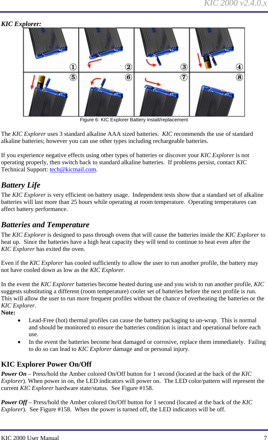 KIC 2000 v2.4.0.x KIC 2000 User Manual    7 KIC Explorer:   Figure 6: KIC Explorer Battery install/replacement   The KIC Explorer uses 3 standard alkaline AAA sized batteries.  KIC recommends the use of standard alkaline batteries; however you can use other types including rechargeable batteries.    If you experience negative effects using other types of batteries or discover your KIC Explorer is not operating properly, then switch back to standard alkaline batteries.  If problems persist, contact KIC Technical Support: tech@kicmail.com.   Battery Life The KIC Explorer is very efficient on battery usage.  Independent tests show that a standard set of alkaline batteries will last more than 25 hours while operating at room temperature.  Operating temperatures can affect battery performance.   Batteries and Temperature The KIC Explorer is designed to pass through ovens that will cause the batteries inside the KIC Explorer to heat up.  Since the batteries have a high heat capacity they will tend to continue to heat even after the KIC Explorer has exited the oven.    Even if the KIC Explorer has cooled sufficiently to allow the user to run another profile, the battery may not have cooled down as low as the KIC Explorer.    In the event the KIC Explorer batteries become heated during use and you wish to run another profile, KIC suggests substituting a different (room temperature) cooler set of batteries before the next profile is run.  This will allow the user to run more frequent profiles without the chance of overheating the batteries or the KIC Explorer.   Note: • Lead-Free (hot) thermal profiles can cause the battery packaging to un-wrap.  This is normal and should be monitored to ensure the batteries condition is intact and operational before each use.   • In the event the batteries become heat damaged or corrosive, replace them immediately.  Failing to do so can lead to KIC Explorer damage and or personal injury.   KIC Explorer Power On/Off Power On – Press/hold the Amber colored On/Off button for 1 second (located at the back of the KIC Explorer). When power in on, the LED indicators will power on.  The LED color/pattern will represent the current KIC Explorer hardware state/status.  See Figure #158.    Power Off – Press/hold the Amber colored On/Off button for 1 second (located at the back of the KIC Explorer).  See Figure #158.  When the power is turned off, the LED indicators will be off.   