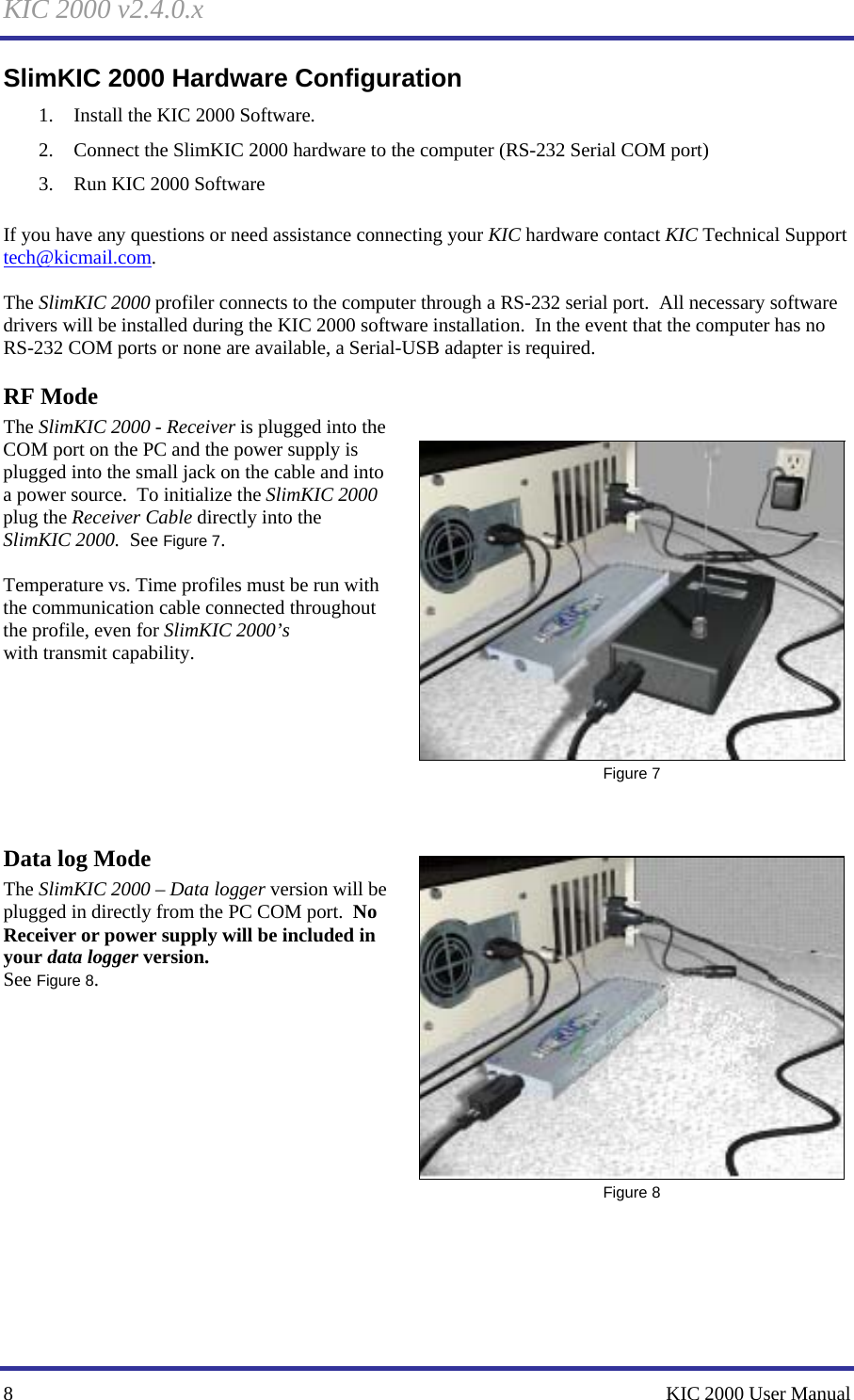 KIC 2000 v2.4.0.x 8    KIC 2000 User Manual SlimKIC 2000 Hardware Configuration 1. Install the KIC 2000 Software. 2. Connect the SlimKIC 2000 hardware to the computer (RS-232 Serial COM port) 3. Run KIC 2000 Software  If you have any questions or need assistance connecting your KIC hardware contact KIC Technical Support tech@kicmail.com.    The SlimKIC 2000 profiler connects to the computer through a RS-232 serial port.  All necessary software drivers will be installed during the KIC 2000 software installation.  In the event that the computer has no RS-232 COM ports or none are available, a Serial-USB adapter is required.   RF Mode The SlimKIC 2000 - Receiver is plugged into the COM port on the PC and the power supply is plugged into the small jack on the cable and into a power source.  To initialize the SlimKIC 2000 plug the Receiver Cable directly into the SlimKIC 2000.  See Figure 7.    Temperature vs. Time profiles must be run with the communication cable connected throughout the profile, even for SlimKIC 2000’s  with transmit capability.        Data log Mode The SlimKIC 2000 – Data logger version will be plugged in directly from the PC COM port.  No Receiver or power supply will be included in your data logger version. See Figure 8.                 Figure 7  Figure 8 
