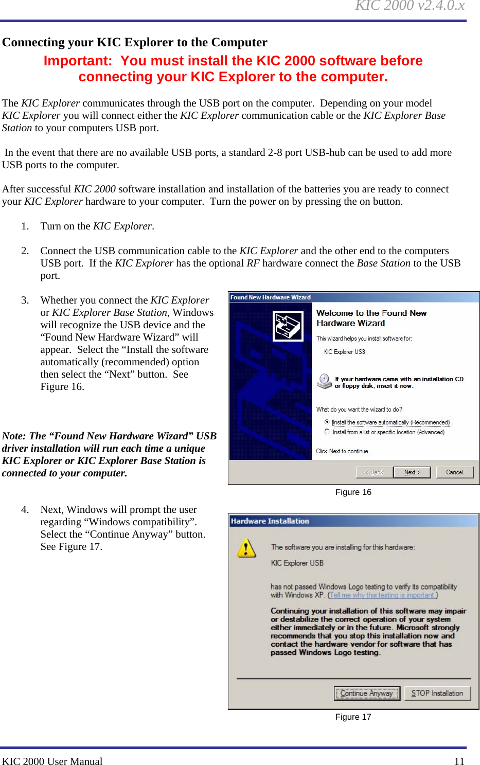 KIC 2000 v2.4.0.x KIC 2000 User Manual    11 Connecting your KIC Explorer to the Computer Important:  You must install the KIC 2000 software before connecting your KIC Explorer to the computer.  The KIC Explorer communicates through the USB port on the computer.  Depending on your model KIC Explorer you will connect either the KIC Explorer communication cable or the KIC Explorer Base Station to your computers USB port.    In the event that there are no available USB ports, a standard 2-8 port USB-hub can be used to add more USB ports to the computer.    After successful KIC 2000 software installation and installation of the batteries you are ready to connect your KIC Explorer hardware to your computer.  Turn the power on by pressing the on button.    1. Turn on the KIC Explorer.  2. Connect the USB communication cable to the KIC Explorer and the other end to the computers USB port.  If the KIC Explorer has the optional RF hardware connect the Base Station to the USB port.    3. Whether you connect the KIC Explorer or KIC Explorer Base Station, Windows will recognize the USB device and the “Found New Hardware Wizard” will appear.  Select the “Install the software automatically (recommended) option then select the “Next” button.  See Figure 16.      Note: The “Found New Hardware Wizard” USB driver installation will run each time a unique KIC Explorer or KIC Explorer Base Station is connected to your computer.     4. Next, Windows will prompt the user regarding “Windows compatibility”.  Select the “Continue Anyway” button.  See Figure 17.                Figure 16  Figure 17 
