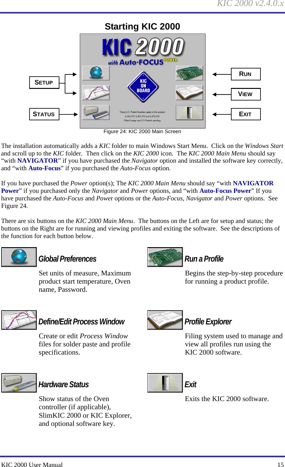 KIC 2000 v2.4.0.x KIC 2000 User Manual    15 Starting KIC 2000  Figure 24: KIC 2000 Main Screen  The installation automatically adds a KIC folder to main Windows Start Menu.  Click on the Windows Start and scroll up to the KIC folder.  Then click on the KIC 2000 icon.  The KIC 2000 Main Menu should say “with NAVIGATOR” if you have purchased the Navigator option and installed the software key correctly, and “with Auto-Focus” if you purchased the Auto-Focus option.  If you have purchased the Power option(s); The KIC 2000 Main Menu should say “with NAVIGATOR Power” if you purchased only the Navigator and Power options, and “with Auto-Focus Power” If you have purchased the Auto-Focus and Power options or the Auto-Focus, Navigator and Power options.  See Figure 24.    There are six buttons on the KIC 2000 Main Menu.  The buttons on the Left are for setup and status; the buttons on the Right are for running and viewing profiles and exiting the software.  See the descriptions of the function for each button below.   Global Preferences Set units of measure, Maximum product start temperature, Oven name, Password.    Define/Edit Process Window Create or edit Process Window files for solder paste and profile specifications.    Hardware Status Show status of the Oven controller (if applicable), SlimKIC 2000 or KIC Explorer, and optional software key.    Run a Profile Begins the step-by-step procedure for running a product profile.     Profile Explorer Filing system used to manage and view all profiles run using the KIC 2000 software.    Exit Exits the KIC 2000 software.      SETUP STATUS RUN VIEW EXIT 