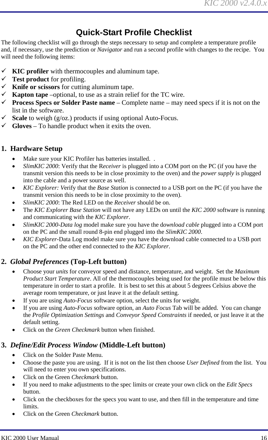     KIC 2000 v2.4.0.x KIC 2000 User Manual    16 Quick-Start Profile Checklist The following checklist will go through the steps necessary to setup and complete a temperature profile and, if necessary, use the prediction or Navigator and run a second profile with changes to the recipe.  You will need the following items:  9 KIC profiler with thermocouples and aluminum tape. 9 Test product for profiling. 9 Knife or scissors for cutting aluminum tape. 9 Kapton tape –optional, to use as a strain relief for the TC wire. 9 Process Specs or Solder Paste name – Complete name – may need specs if it is not on the list in the software. 9 Scale to weigh (g/oz.) products if using optional Auto-Focus.   9 Gloves – To handle product when it exits the oven.  1.  Hardware Setup • Make sure your KIC Profiler has batteries installed.  . • SlimKIC 2000: Verify that the Receiver is plugged into a COM port on the PC (if you have the transmit version this needs to be in close proximity to the oven) and the power supply is plugged into the cable and a power source as well. • KIC Explorer: Verify that the Base Station is connected to a USB port on the PC (if you have the transmit version this needs to be in close proximity to the oven).  • SlimKIC 2000: The Red LED on the Receiver should be on. • The KIC Explorer Base Station will not have any LEDs on until the KIC 2000 software is running and communicating with the KIC Explorer.   • SlimKIC 2000-Data log model make sure you have the download cable plugged into a COM port on the PC and the small round 8-pin end plugged into the SlimKIC 2000. • KIC Explorer-Data Log model make sure you have the download cable connected to a USB port on the PC and the other end connected to the KIC Explorer.   2.  Global Preferences (Top-Left button) • Choose your units for conveyor speed and distance, temperature, and weight.  Set the Maximum Product Start Temperature. All of the thermocouples being used for the profile must be below this temperature in order to start a profile.  It is best to set this at about 5 degrees Celsius above the average room temperature, or just leave it at the default setting. • If you are using Auto-Focus software option, select the units for weight. • If you are using Auto-Focus software option, an Auto Focus Tab will be added.  You can change the Profile Optimization Settings and Conveyor Speed Constraints if needed, or just leave it at the default setting. • Click on the Green Checkmark button when finished. 3.  Define/Edit Process Window (Middle-Left button) • Click on the Solder Paste Menu. • Choose the paste you are using.  If it is not on the list then choose User Defined from the list.  You will need to enter you own specifications. • Click on the Green Checkmark button. • If you need to make adjustments to the spec limits or create your own click on the Edit Specs button. • Click on the checkboxes for the specs you want to use, and then fill in the temperature and time limits. • Click on the Green Checkmark button. 