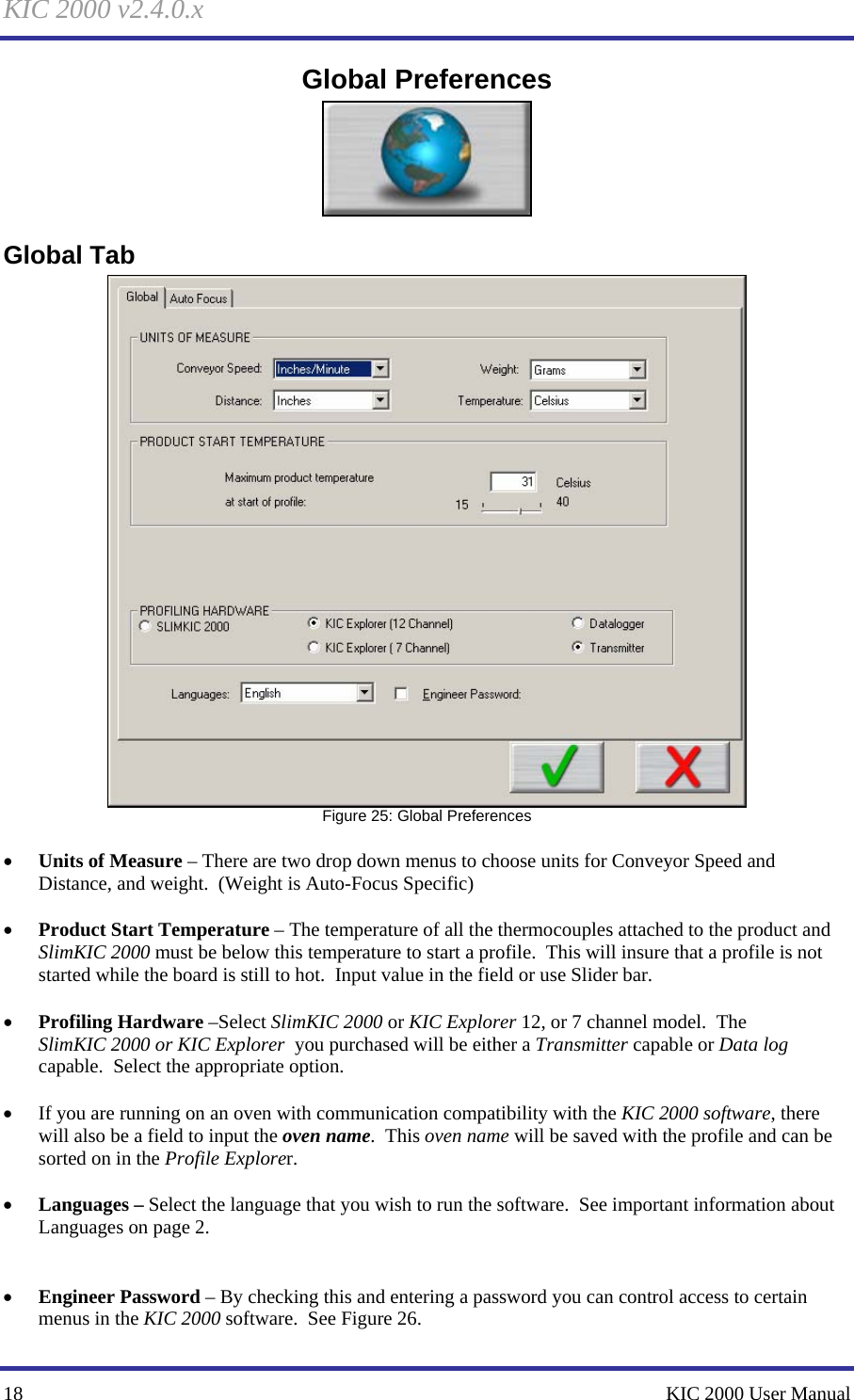 KIC 2000 v2.4.0.x 18    KIC 2000 User Manual Global Preferences  Global Tab  Figure 25: Global Preferences  • Units of Measure – There are two drop down menus to choose units for Conveyor Speed and Distance, and weight.  (Weight is Auto-Focus Specific)  • Product Start Temperature – The temperature of all the thermocouples attached to the product and SlimKIC 2000 must be below this temperature to start a profile.  This will insure that a profile is not started while the board is still to hot.  Input value in the field or use Slider bar.  • Profiling Hardware –Select SlimKIC 2000 or KIC Explorer 12, or 7 channel model.  The SlimKIC 2000 or KIC Explorer  you purchased will be either a Transmitter capable or Data log capable.  Select the appropriate option.  • If you are running on an oven with communication compatibility with the KIC 2000 software, there will also be a field to input the oven name.  This oven name will be saved with the profile and can be sorted on in the Profile Explorer.  • Languages – Select the language that you wish to run the software.  See important information about Languages on page 2.   • Engineer Password – By checking this and entering a password you can control access to certain menus in the KIC 2000 software.  See Figure 26.   