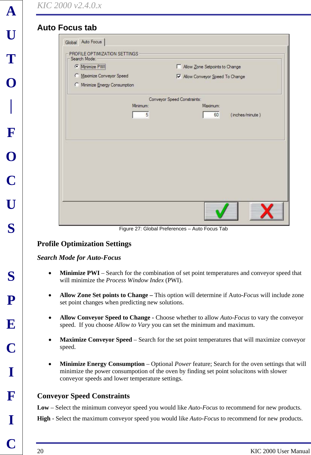 KIC 2000 v2.4.0.x 20    KIC 2000 User Manual Auto Focus tab    Figure 27: Global Preferences – Auto Focus Tab Profile Optimization Settings Search Mode for Auto-Focus  • Minimize PWI – Search for the combination of set point temperatures and conveyor speed that will minimize the Process Window Index (PWI).  • Allow Zone Set points to Change – This option will determine if Auto-Focus will include zone set point changes when predicting new solutions.  • Allow Conveyor Speed to Change - Choose whether to allow Auto-Focus to vary the conveyor speed.  If you choose Allow to Vary you can set the minimum and maximum.  • Maximize Conveyor Speed – Search for the set point temperatures that will maximize conveyor speed.  • Minimize Energy Consumption – Optional Power feature; Search for the oven settings that will minimize the power consumpotion of the oven by finding set point solucitons with slower conveyor speeds and lower temperature settings. Conveyor Speed Constraints Low – Select the minimum conveyor speed you would like Auto-Focus to recommend for new products. High - Select the maximum conveyor speed you would like Auto-Focus to recommend for new products.  AUTO⎪FOCUS  SPECIFIC 