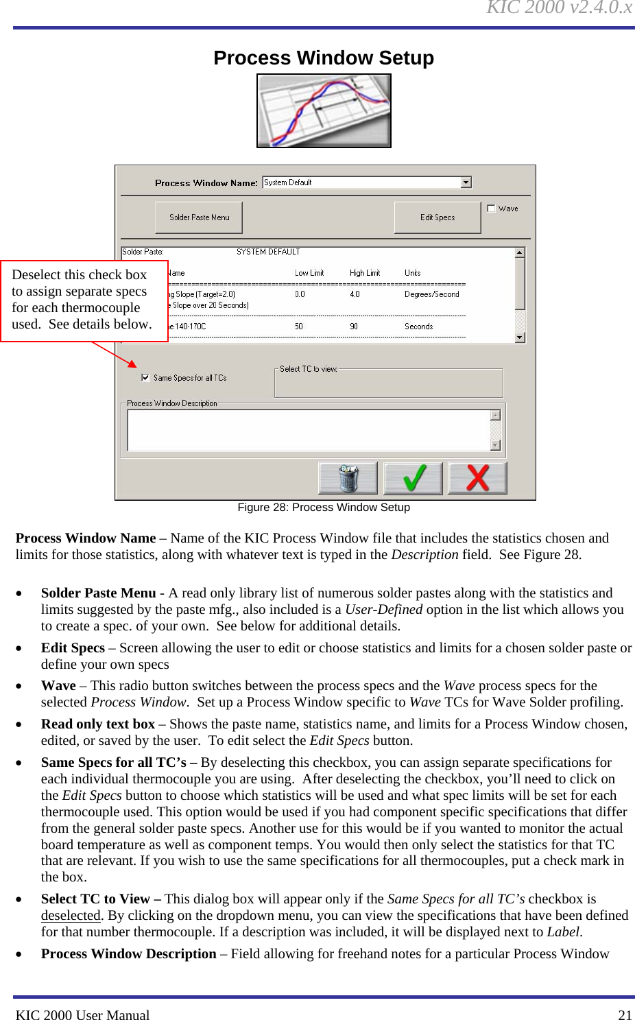 KIC 2000 v2.4.0.x KIC 2000 User Manual    21 Process Window Setup      Figure 28: Process Window Setup  Process Window Name – Name of the KIC Process Window file that includes the statistics chosen and limits for those statistics, along with whatever text is typed in the Description field.  See Figure 28.    • Solder Paste Menu - A read only library list of numerous solder pastes along with the statistics and limits suggested by the paste mfg., also included is a User-Defined option in the list which allows you to create a spec. of your own.  See below for additional details. • Edit Specs – Screen allowing the user to edit or choose statistics and limits for a chosen solder paste or define your own specs • Wave – This radio button switches between the process specs and the Wave process specs for the selected Process Window.  Set up a Process Window specific to Wave TCs for Wave Solder profiling.   • Read only text box – Shows the paste name, statistics name, and limits for a Process Window chosen, edited, or saved by the user.  To edit select the Edit Specs button.   • Same Specs for all TC’s – By deselecting this checkbox, you can assign separate specifications for each individual thermocouple you are using.  After deselecting the checkbox, you’ll need to click on the Edit Specs button to choose which statistics will be used and what spec limits will be set for each thermocouple used. This option would be used if you had component specific specifications that differ from the general solder paste specs. Another use for this would be if you wanted to monitor the actual board temperature as well as component temps. You would then only select the statistics for that TC that are relevant. If you wish to use the same specifications for all thermocouples, put a check mark in the box. • Select TC to View – This dialog box will appear only if the Same Specs for all TC’s checkbox is deselected. By clicking on the dropdown menu, you can view the specifications that have been defined for that number thermocouple. If a description was included, it will be displayed next to Label.  • Process Window Description – Field allowing for freehand notes for a particular Process Window Deselect this check box to assign separate specs for each thermocouple used.  See details below. 