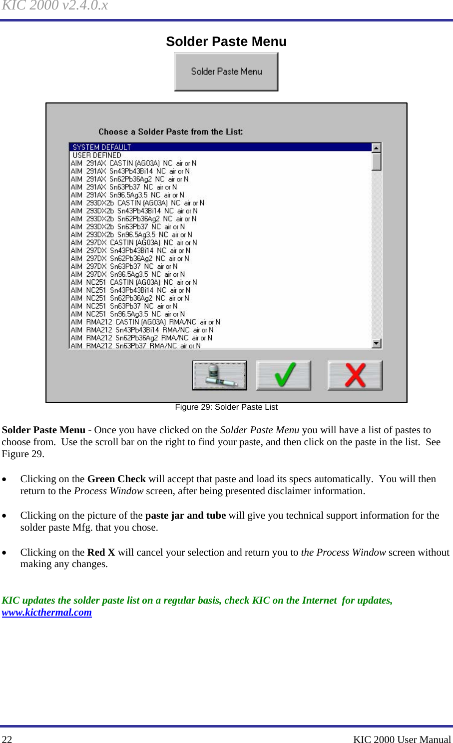 KIC 2000 v2.4.0.x 22    KIC 2000 User Manual Solder Paste Menu    Figure 29: Solder Paste List  Solder Paste Menu - Once you have clicked on the Solder Paste Menu you will have a list of pastes to choose from.  Use the scroll bar on the right to find your paste, and then click on the paste in the list.  See Figure 29.    • Clicking on the Green Check will accept that paste and load its specs automatically.  You will then return to the Process Window screen, after being presented disclaimer information.  • Clicking on the picture of the paste jar and tube will give you technical support information for the solder paste Mfg. that you chose.  • Clicking on the Red X will cancel your selection and return you to the Process Window screen without making any changes.   KIC updates the solder paste list on a regular basis, check KIC on the Internet  for updates, www.kicthermal.com   