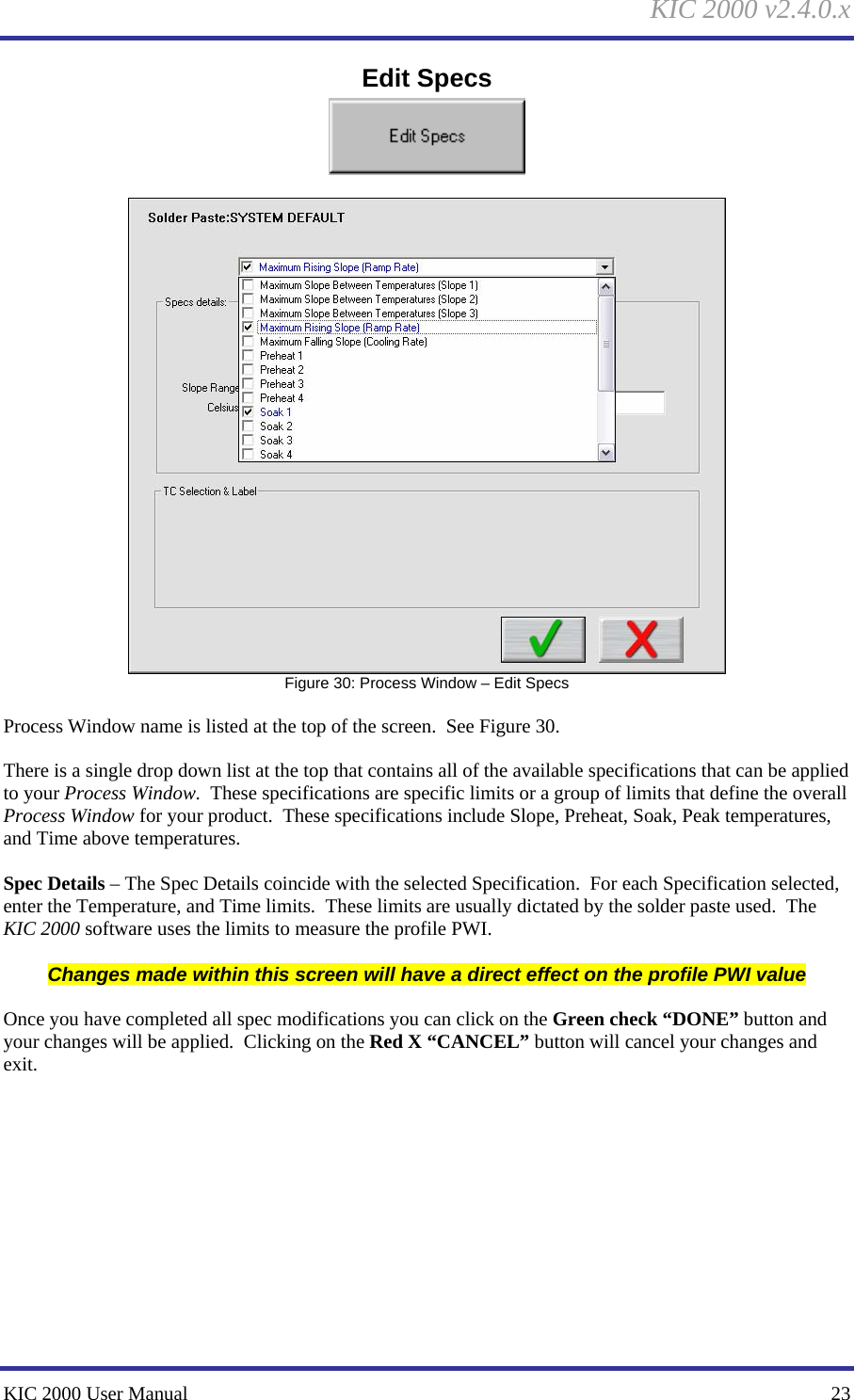 KIC 2000 v2.4.0.x KIC 2000 User Manual    23 Edit Specs    Figure 30: Process Window – Edit Specs  Process Window name is listed at the top of the screen.  See Figure 30.    There is a single drop down list at the top that contains all of the available specifications that can be applied to your Process Window.  These specifications are specific limits or a group of limits that define the overall Process Window for your product.  These specifications include Slope, Preheat, Soak, Peak temperatures, and Time above temperatures.  Spec Details – The Spec Details coincide with the selected Specification.  For each Specification selected, enter the Temperature, and Time limits.  These limits are usually dictated by the solder paste used.  The KIC 2000 software uses the limits to measure the profile PWI.  Changes made within this screen will have a direct effect on the profile PWI value  Once you have completed all spec modifications you can click on the Green check “DONE” button and your changes will be applied.  Clicking on the Red X “CANCEL” button will cancel your changes and exit.   