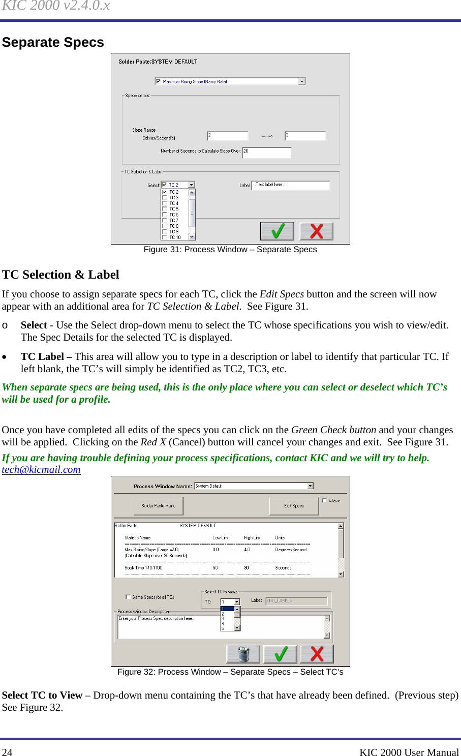 KIC 2000 v2.4.0.x 24    KIC 2000 User Manual Separate Specs  Figure 31: Process Window – Separate Specs TC Selection &amp; Label If you choose to assign separate specs for each TC, click the Edit Specs button and the screen will now appear with an additional area for TC Selection &amp; Label.  See Figure 31.   o Select - Use the Select drop-down menu to select the TC whose specifications you wish to view/edit.  The Spec Details for the selected TC is displayed. • TC Label – This area will allow you to type in a description or label to identify that particular TC. If left blank, the TC’s will simply be identified as TC2, TC3, etc. When separate specs are being used, this is the only place where you can select or deselect which TC’s will be used for a profile.  Once you have completed all edits of the specs you can click on the Green Check button and your changes will be applied.  Clicking on the Red X (Cancel) button will cancel your changes and exit.  See Figure 31.   If you are having trouble defining your process specifications, contact KIC and we will try to help.  tech@kicmail.com  Figure 32: Process Window – Separate Specs – Select TC’s  Select TC to View – Drop-down menu containing the TC’s that have already been defined.  (Previous step)  See Figure 32.   