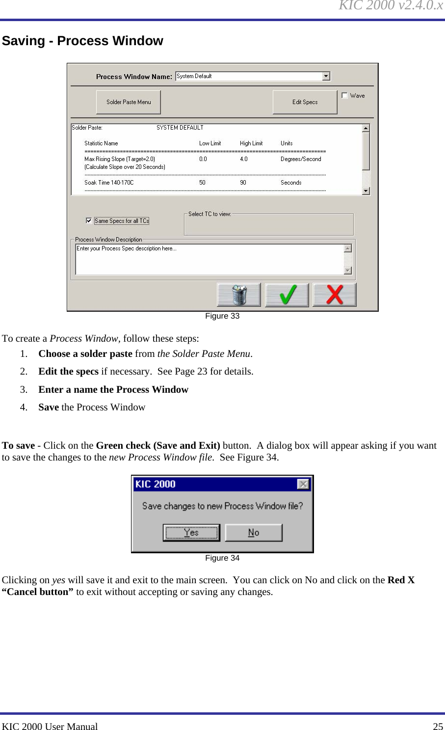 KIC 2000 v2.4.0.x KIC 2000 User Manual    25 Saving - Process Window   Figure 33  To create a Process Window, follow these steps: 1. Choose a solder paste from the Solder Paste Menu. 2. Edit the specs if necessary.  See Page 23 for details. 3. Enter a name the Process Window 4. Save the Process Window    To save - Click on the Green check (Save and Exit) button.  A dialog box will appear asking if you want to save the changes to the new Process Window file.  See Figure 34.     Figure 34  Clicking on yes will save it and exit to the main screen.  You can click on No and click on the Red X “Cancel button” to exit without accepting or saving any changes.    