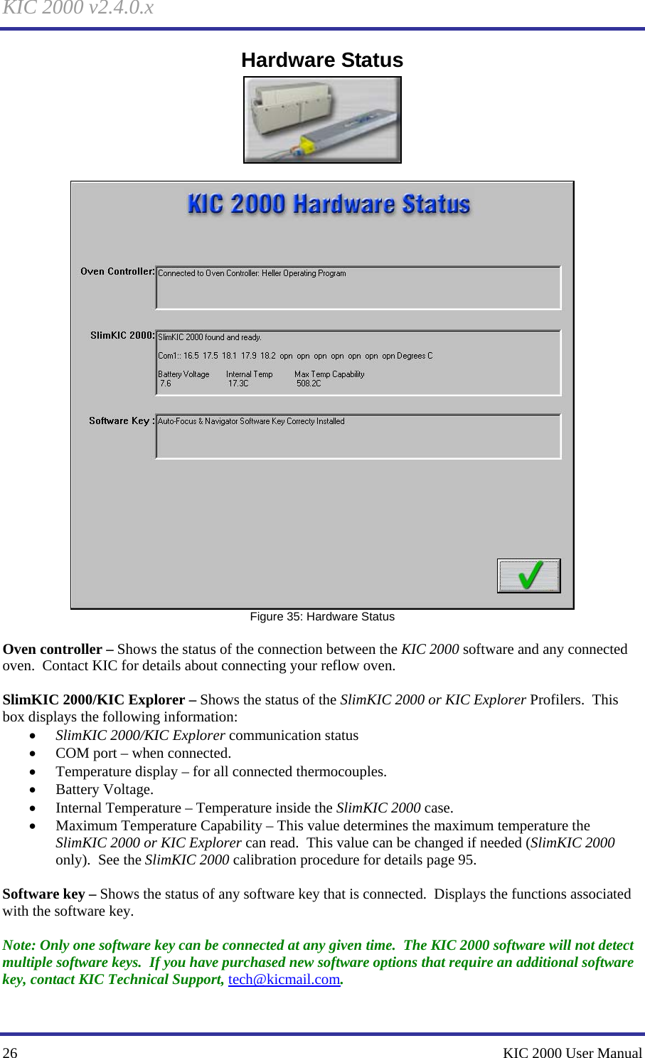 KIC 2000 v2.4.0.x 26    KIC 2000 User Manual Hardware Status    Figure 35: Hardware Status  Oven controller – Shows the status of the connection between the KIC 2000 software and any connected oven.  Contact KIC for details about connecting your reflow oven.  SlimKIC 2000/KIC Explorer – Shows the status of the SlimKIC 2000 or KIC Explorer Profilers.  This box displays the following information: • SlimKIC 2000/KIC Explorer communication status • COM port – when connected. • Temperature display – for all connected thermocouples. • Battery Voltage. • Internal Temperature – Temperature inside the SlimKIC 2000 case. • Maximum Temperature Capability – This value determines the maximum temperature the SlimKIC 2000 or KIC Explorer can read.  This value can be changed if needed (SlimKIC 2000 only).  See the SlimKIC 2000 calibration procedure for details page 95.  Software key – Shows the status of any software key that is connected.  Displays the functions associated with the software key.  Note: Only one software key can be connected at any given time.  The KIC 2000 software will not detect multiple software keys.  If you have purchased new software options that require an additional software key, contact KIC Technical Support, tech@kicmail.com.  