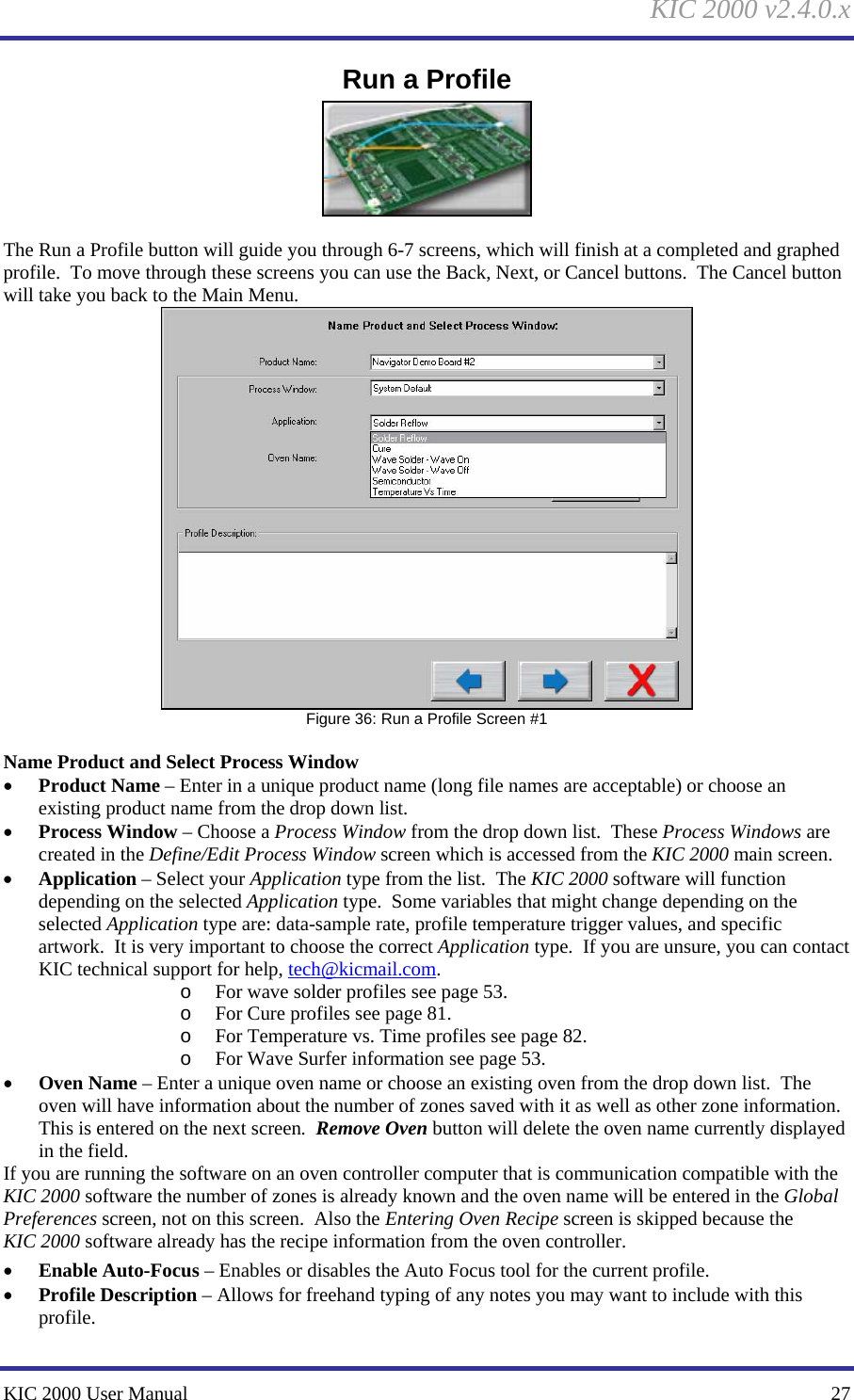 KIC 2000 v2.4.0.x KIC 2000 User Manual    27 Run a Profile   The Run a Profile button will guide you through 6-7 screens, which will finish at a completed and graphed profile.  To move through these screens you can use the Back, Next, or Cancel buttons.  The Cancel button will take you back to the Main Menu.  Figure 36: Run a Profile Screen #1  Name Product and Select Process Window • Product Name – Enter in a unique product name (long file names are acceptable) or choose an existing product name from the drop down list. • Process Window – Choose a Process Window from the drop down list.  These Process Windows are created in the Define/Edit Process Window screen which is accessed from the KIC 2000 main screen. • Application – Select your Application type from the list.  The KIC 2000 software will function depending on the selected Application type.  Some variables that might change depending on the selected Application type are: data-sample rate, profile temperature trigger values, and specific artwork.  It is very important to choose the correct Application type.  If you are unsure, you can contact KIC technical support for help, tech@kicmail.com. o For wave solder profiles see page 53. o For Cure profiles see page 81. o For Temperature vs. Time profiles see page 82. o For Wave Surfer information see page 53. • Oven Name – Enter a unique oven name or choose an existing oven from the drop down list.  The oven will have information about the number of zones saved with it as well as other zone information.  This is entered on the next screen.  Remove Oven button will delete the oven name currently displayed in the field. If you are running the software on an oven controller computer that is communication compatible with the KIC 2000 software the number of zones is already known and the oven name will be entered in the Global Preferences screen, not on this screen.  Also the Entering Oven Recipe screen is skipped because the KIC 2000 software already has the recipe information from the oven controller. • Enable Auto-Focus – Enables or disables the Auto Focus tool for the current profile. • Profile Description – Allows for freehand typing of any notes you may want to include with this profile. 