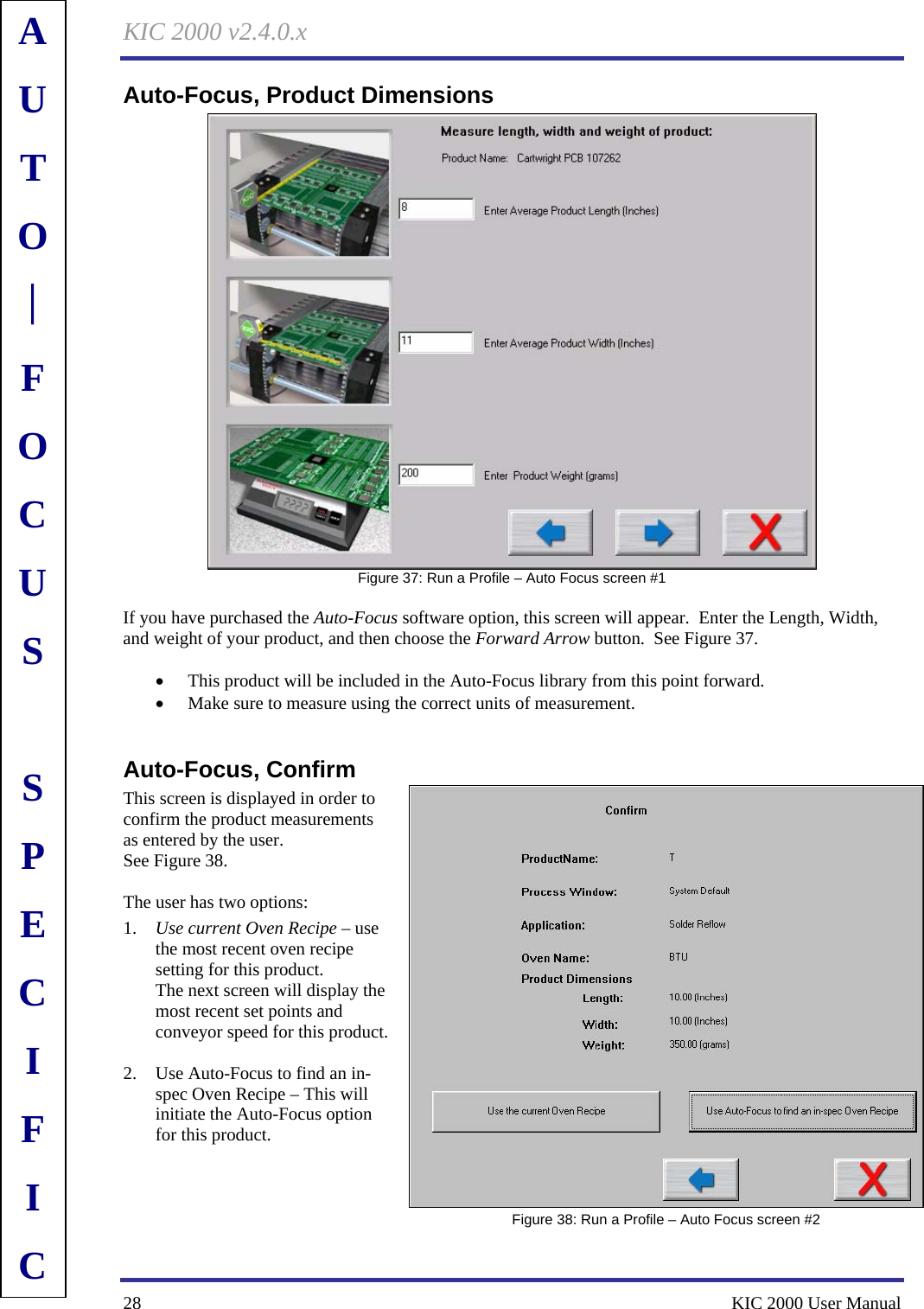 KIC 2000 v2.4.0.x 28    KIC 2000 User Manual Auto-Focus, Product Dimensions  Figure 37: Run a Profile – Auto Focus screen #1  If you have purchased the Auto-Focus software option, this screen will appear.  Enter the Length, Width, and weight of your product, and then choose the Forward Arrow button.  See Figure 37.    • This product will be included in the Auto-Focus library from this point forward. • Make sure to measure using the correct units of measurement.  Auto-Focus, Confirm This screen is displayed in order to confirm the product measurements as entered by the user.   See Figure 38.    The user has two options: 1. Use current Oven Recipe – use the most recent oven recipe setting for this product. The next screen will display the most recent set points and conveyor speed for this product.  2. Use Auto-Focus to find an in-spec Oven Recipe – This will initiate the Auto-Focus option for this product.      Figure 38: Run a Profile – Auto Focus screen #2 AUTO⎪FOCUS  SPECIFIC 
