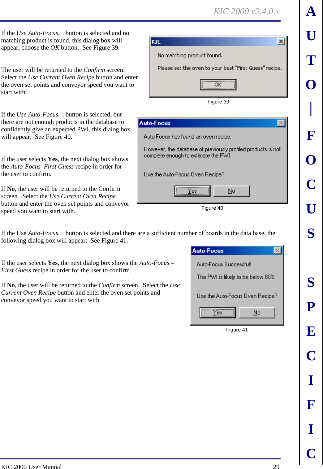 KIC 2000 v2.4.0.x KIC 2000 User Manual    29 If the Use Auto-Focus… button is selected and no matching product is found, this dialog box will appear, choose the OK button.  See Figure 39.     The user will be returned to the Confirm screen.  Select the Use Current Oven Recipe button and enter the oven set points and conveyor speed you want to start with.   If the Use Auto-Focus… button is selected, but there are not enough products in the database to confidently give an expected PWI, this dialog box will appear:  See Figure 40.     If the user selects Yes, the next dialog box shows the Auto-Focus–First Guess recipe in order for the user to confirm.  If No, the user will be returned to the Confirm screen.  Select the Use Current Oven Recipe button and enter the oven set points and conveyor speed you want to start with.   If the Use Auto-Focus… button is selected and there are a sufficient number of boards in the data base, the following dialog box will appear:  See Figure 41.     If the user selects Yes, the next dialog box shows the Auto-Focus –First Guess recipe in order for the user to confirm.  If No, the user will be returned to the Confirm screen.  Select the Use Current Oven Recipe button and enter the oven set points and conveyor speed you want to start with.     Figure 39  Figure 40  Figure 41 AUTO⎪FOCUS SPECIFIC