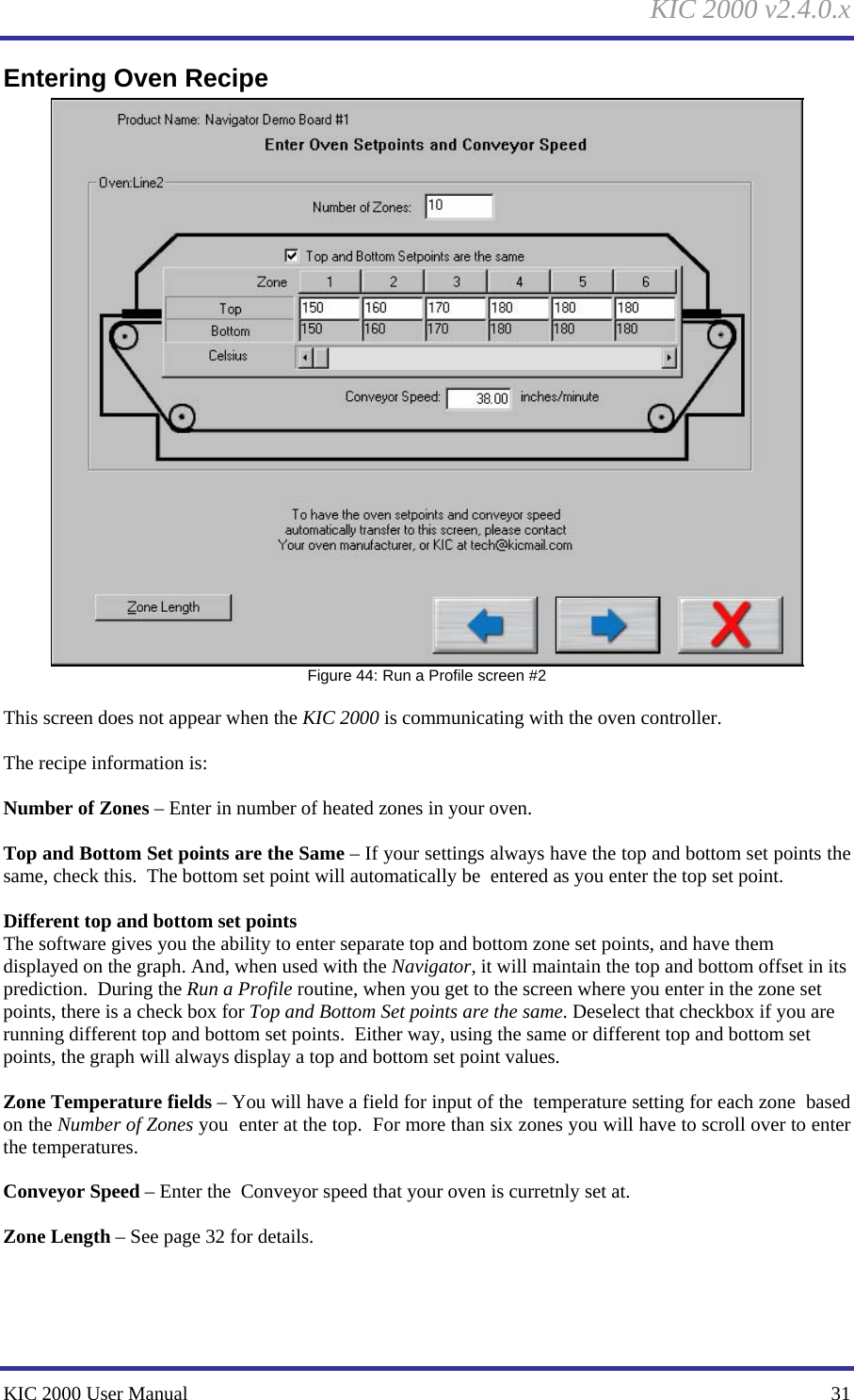 KIC 2000 v2.4.0.x KIC 2000 User Manual    31 Entering Oven Recipe  Figure 44: Run a Profile screen #2  This screen does not appear when the KIC 2000 is communicating with the oven controller.  The recipe information is:  Number of Zones – Enter in number of heated zones in your oven.  Top and Bottom Set points are the Same – If your settings always have the top and bottom set points the  same, check this.  The bottom set point will automatically be  entered as you enter the top set point.  Different top and bottom set points The software gives you the ability to enter separate top and bottom zone set points, and have them displayed on the graph. And, when used with the Navigator, it will maintain the top and bottom offset in its prediction.  During the Run a Profile routine, when you get to the screen where you enter in the zone set points, there is a check box for Top and Bottom Set points are the same. Deselect that checkbox if you are running different top and bottom set points.  Either way, using the same or different top and bottom set points, the graph will always display a top and bottom set point values.  Zone Temperature fields – You will have a field for input of the  temperature setting for each zone  based on the Number of Zones you  enter at the top.  For more than six zones you will have to scroll over to enter the temperatures.  Conveyor Speed – Enter the  Conveyor speed that your oven is curretnly set at.  Zone Length – See page 32 for details.   