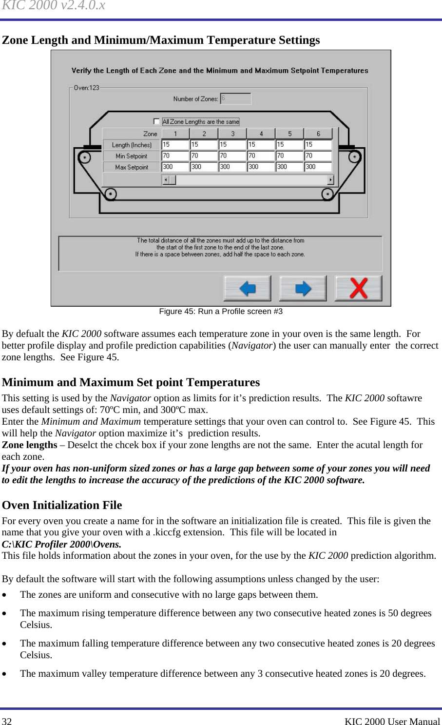KIC 2000 v2.4.0.x 32    KIC 2000 User Manual Zone Length and Minimum/Maximum Temperature Settings  Figure 45: Run a Profile screen #3  By defualt the KIC 2000 software assumes each temperature zone in your oven is the same length.  For better profile display and profile prediction capabilities (Navigator) the user can manually enter  the correct zone lengths.  See Figure 45.   Minimum and Maximum Set point Temperatures This setting is used by the Navigator option as limits for it’s prediction results.  The KIC 2000 softawre uses default settings of: 70ºC min, and 300ºC max. Enter the Minimum and Maximum temperature settings that your oven can control to.  See Figure 45.  This will help the Navigator option maximize it’s  prediction results. Zone lengths – Deselct the chcek box if your zone lengths are not the same.  Enter the acutal length for each zone.   If your oven has non-uniform sized zones or has a large gap between some of your zones you will need to edit the lengths to increase the accuracy of the predictions of the KIC 2000 software. Oven Initialization File For every oven you create a name for in the software an initialization file is created.  This file is given the name that you give your oven with a .kiccfg extension.  This file will be located in C:\KIC Profiler 2000\Ovens. This file holds information about the zones in your oven, for the use by the KIC 2000 prediction algorithm.    By default the software will start with the following assumptions unless changed by the user: • The zones are uniform and consecutive with no large gaps between them. • The maximum rising temperature difference between any two consecutive heated zones is 50 degrees Celsius. • The maximum falling temperature difference between any two consecutive heated zones is 20 degrees Celsius. • The maximum valley temperature difference between any 3 consecutive heated zones is 20 degrees. 