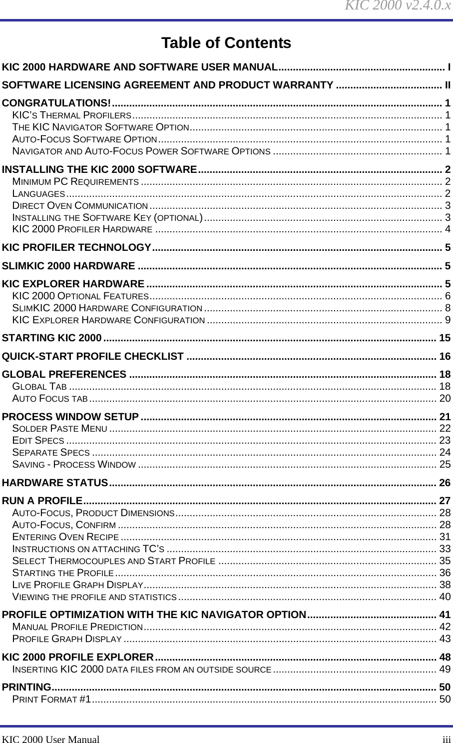 KIC 2000 v2.4.0.x KIC 2000 User Manual    iii Table of Contents KIC 2000 HARDWARE AND SOFTWARE USER MANUAL.......................................................... I SOFTWARE LICENSING AGREEMENT AND PRODUCT WARRANTY ..................................... II CONGRATULATIONS!................................................................................................................... 1 KIC’S THERMAL PROFILERS............................................................................................................ 1 THE KIC NAVIGATOR SOFTWARE OPTION........................................................................................ 1 AUTO-FOCUS SOFTWARE OPTION................................................................................................... 1 NAVIGATOR AND AUTO-FOCUS POWER SOFTWARE OPTIONS ........................................................... 1 INSTALLING THE KIC 2000 SOFTWARE..................................................................................... 2 MINIMUM PC REQUIREMENTS ......................................................................................................... 2 LANGUAGES................................................................................................................................... 2 DIRECT OVEN COMMUNICATION ...................................................................................................... 3 INSTALLING THE SOFTWARE KEY (OPTIONAL)................................................................................... 3 KIC 2000 PROFILER HARDWARE .................................................................................................... 4 KIC PROFILER TECHNOLOGY..................................................................................................... 5 SLIMKIC 2000 HARDWARE .......................................................................................................... 5 KIC EXPLORER HARDWARE ....................................................................................................... 5 KIC 2000 OPTIONAL FEATURES...................................................................................................... 6 SLIMKIC 2000 HARDWARE CONFIGURATION ................................................................................... 8 KIC EXPLORER HARDWARE CONFIGURATION .................................................................................. 9 STARTING KIC 2000.................................................................................................................... 15 QUICK-START PROFILE CHECKLIST ....................................................................................... 16 GLOBAL PREFERENCES ........................................................................................................... 18 GLOBAL TAB ................................................................................................................................18 AUTO FOCUS TAB ......................................................................................................................... 20 PROCESS WINDOW SETUP ....................................................................................................... 21 SOLDER PASTE MENU .................................................................................................................. 22 EDIT SPECS ................................................................................................................................. 23 SEPARATE SPECS ........................................................................................................................ 24 SAVING - PROCESS WINDOW ........................................................................................................ 25 HARDWARE STATUS.................................................................................................................. 26 RUN A PROFILE........................................................................................................................... 27 AUTO-FOCUS, PRODUCT DIMENSIONS........................................................................................... 28 AUTO-FOCUS, CONFIRM ............................................................................................................... 28 ENTERING OVEN RECIPE .............................................................................................................. 31 INSTRUCTIONS ON ATTACHING TC’S.............................................................................................. 33 SELECT THERMOCOUPLES AND START PROFILE ............................................................................ 35 STARTING THE PROFILE................................................................................................................ 36 LIVE PROFILE GRAPH DISPLAY...................................................................................................... 38 VIEWING THE PROFILE AND STATISTICS .......................................................................................... 40 PROFILE OPTIMIZATION WITH THE KIC NAVIGATOR OPTION............................................. 41 MANUAL PROFILE PREDICTION...................................................................................................... 42 PROFILE GRAPH DISPLAY ............................................................................................................. 43 KIC 2000 PROFILE EXPLORER.................................................................................................. 48 INSERTING KIC 2000 DATA FILES FROM AN OUTSIDE SOURCE......................................................... 49 PRINTING...................................................................................................................................... 50 PRINT FORMAT #1........................................................................................................................ 50 