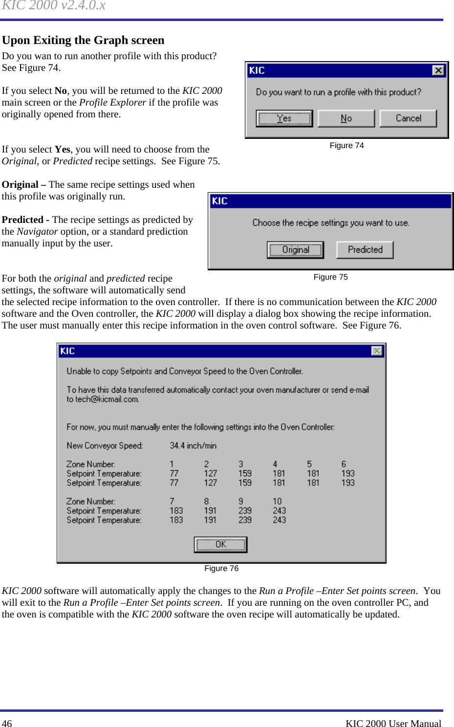 KIC 2000 v2.4.0.x 46    KIC 2000 User Manual Upon Exiting the Graph screen Do you wan to run another profile with this product?  See Figure 74.    If you select No, you will be returned to the KIC 2000 main screen or the Profile Explorer if the profile was originally opened from there.   If you select Yes, you will need to choose from the Original, or Predicted recipe settings.  See Figure 75.    Original – The same recipe settings used when this profile was originally run.  Predicted - The recipe settings as predicted by the Navigator option, or a standard prediction manually input by the user.   For both the original and predicted recipe settings, the software will automatically send the selected recipe information to the oven controller.  If there is no communication between the KIC 2000 software and the Oven controller, the KIC 2000 will display a dialog box showing the recipe information.  The user must manually enter this recipe information in the oven control software.  See Figure 76.     Figure 76  KIC 2000 software will automatically apply the changes to the Run a Profile –Enter Set points screen.  You will exit to the Run a Profile –Enter Set points screen.  If you are running on the oven controller PC, and the oven is compatible with the KIC 2000 software the oven recipe will automatically be updated.     Figure 74  Figure 75 