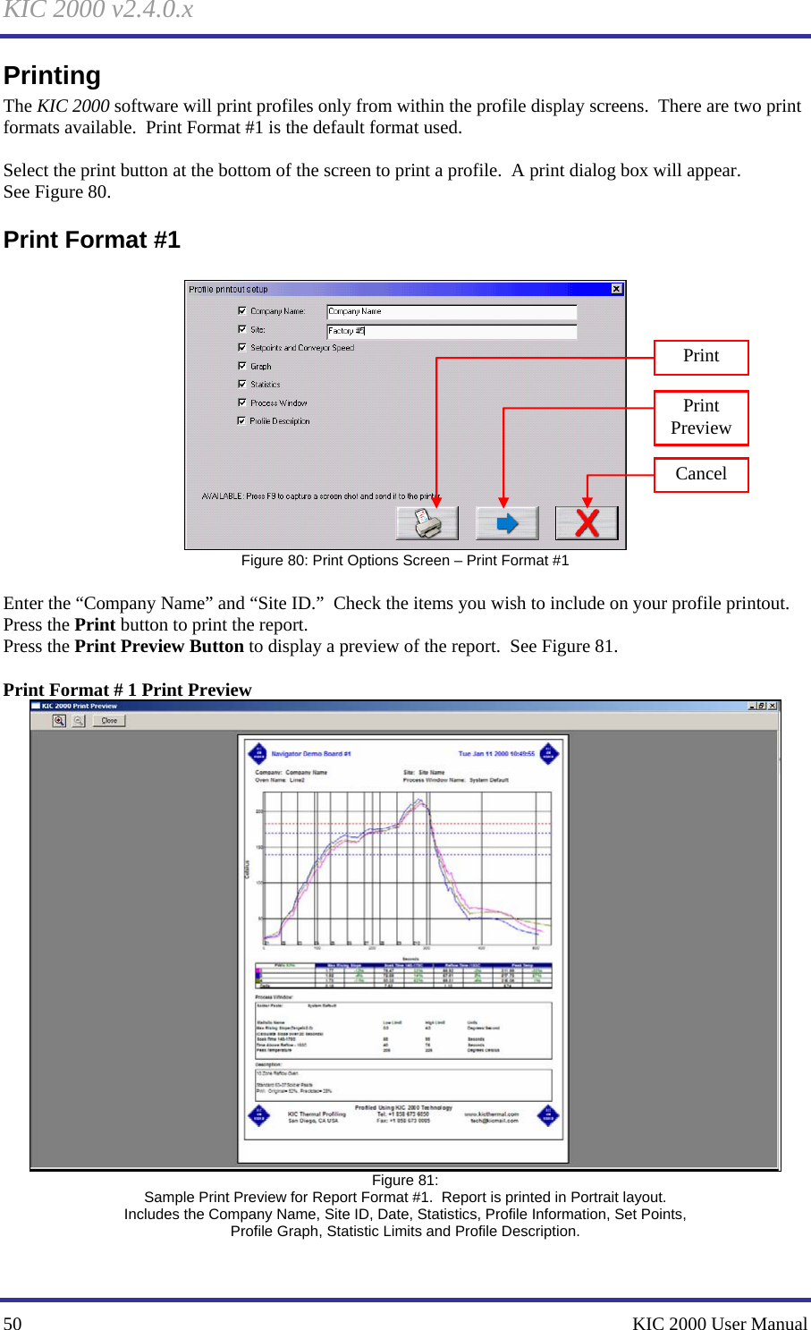 KIC 2000 v2.4.0.x 50    KIC 2000 User Manual Printing The KIC 2000 software will print profiles only from within the profile display screens.  There are two print formats available.  Print Format #1 is the default format used.  Select the print button at the bottom of the screen to print a profile.  A print dialog box will appear. See Figure 80.   Print Format #1   Figure 80: Print Options Screen – Print Format #1  Enter the “Company Name” and “Site ID.”  Check the items you wish to include on your profile printout. Press the Print button to print the report. Press the Print Preview Button to display a preview of the report.  See Figure 81.    Print Format # 1 Print Preview  Figure 81: Sample Print Preview for Report Format #1.  Report is printed in Portrait layout. Includes the Company Name, Site ID, Date, Statistics, Profile Information, Set Points, Profile Graph, Statistic Limits and Profile Description.  Print Print Preview Cancel 