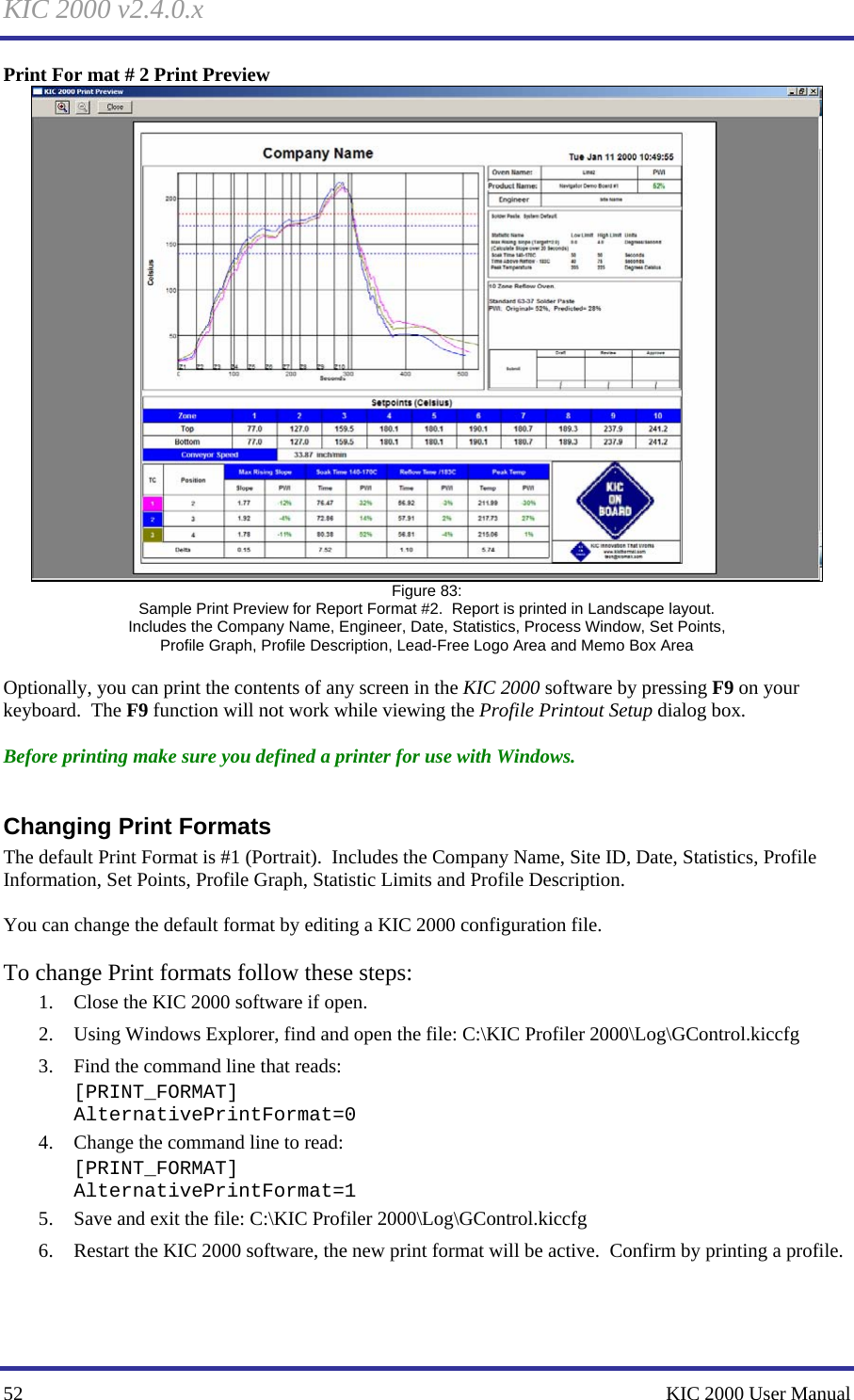 KIC 2000 v2.4.0.x 52    KIC 2000 User Manual Print For mat # 2 Print Preview  Figure 83: Sample Print Preview for Report Format #2.  Report is printed in Landscape layout. Includes the Company Name, Engineer, Date, Statistics, Process Window, Set Points, Profile Graph, Profile Description, Lead-Free Logo Area and Memo Box Area  Optionally, you can print the contents of any screen in the KIC 2000 software by pressing F9 on your keyboard.  The F9 function will not work while viewing the Profile Printout Setup dialog box.  Before printing make sure you defined a printer for use with Windows.  Changing Print Formats The default Print Format is #1 (Portrait).  Includes the Company Name, Site ID, Date, Statistics, Profile Information, Set Points, Profile Graph, Statistic Limits and Profile Description.  You can change the default format by editing a KIC 2000 configuration file.    To change Print formats follow these steps: 1. Close the KIC 2000 software if open. 2. Using Windows Explorer, find and open the file: C:\KIC Profiler 2000\Log\GControl.kiccfg  3. Find the command line that reads:   [PRINT_FORMAT] AlternativePrintFormat=0 4. Change the command line to read:  [PRINT_FORMAT] AlternativePrintFormat=1 5. Save and exit the file: C:\KIC Profiler 2000\Log\GControl.kiccfg  6. Restart the KIC 2000 software, the new print format will be active.  Confirm by printing a profile.    