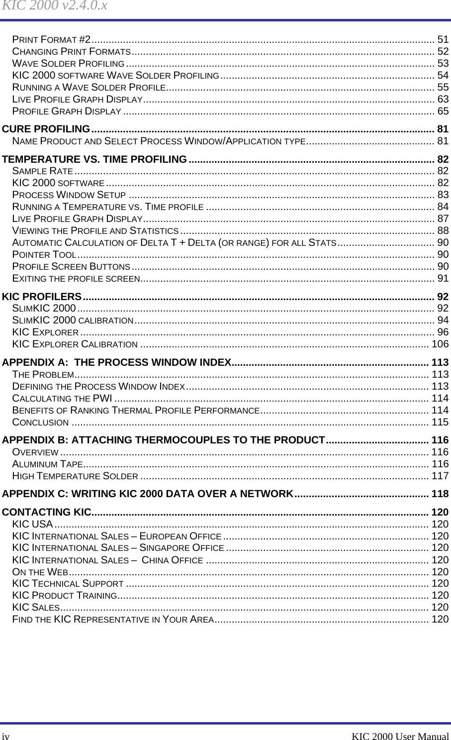 KIC 2000 v2.4.0.x iv    KIC 2000 User Manual PRINT FORMAT #2........................................................................................................................ 51 CHANGING PRINT FORMATS.......................................................................................................... 52 WAVE SOLDER PROFILING ............................................................................................................ 53 KIC 2000 SOFTWARE WAVE SOLDER PROFILING........................................................................... 54 RUNNING A WAVE SOLDER PROFILE.............................................................................................. 55 LIVE PROFILE GRAPH DISPLAY...................................................................................................... 63 PROFILE GRAPH DISPLAY ............................................................................................................. 65 CURE PROFILING........................................................................................................................ 81 NAME PRODUCT AND SELECT PROCESS WINDOW/APPLICATION TYPE............................................. 81 TEMPERATURE VS. TIME PROFILING...................................................................................... 82 SAMPLE RATE .............................................................................................................................. 82 KIC 2000 SOFTWARE................................................................................................................... 82 PROCESS WINDOW SETUP ........................................................................................................... 83 RUNNING A TEMPERATURE VS. TIME PROFILE ................................................................................ 84 LIVE PROFILE GRAPH DISPLAY...................................................................................................... 87 VIEWING THE PROFILE AND STATISTICS ......................................................................................... 88 AUTOMATIC CALCULATION OF DELTA T + DELTA (OR RANGE) FOR ALL STATS.................................. 90 POINTER TOOL............................................................................................................................. 90 PROFILE SCREEN BUTTONS.......................................................................................................... 90 EXITING THE PROFILE SCREEN....................................................................................................... 91 KIC PROFILERS........................................................................................................................... 92 SLIMKIC 2000............................................................................................................................. 92 SLIMKIC 2000 CALIBRATION......................................................................................................... 94 KIC EXPLORER ............................................................................................................................ 96 KIC EXPLORER CALIBRATION ..................................................................................................... 106 APPENDIX A:  THE PROCESS WINDOW INDEX..................................................................... 113 THE PROBLEM............................................................................................................................ 113 DEFINING THE PROCESS WINDOW INDEX..................................................................................... 113 CALCULATING THE PWI .............................................................................................................. 114 BENEFITS OF RANKING THERMAL PROFILE PERFORMANCE........................................................... 114 CONCLUSION ............................................................................................................................. 115 APPENDIX B: ATTACHING THERMOCOUPLES TO THE PRODUCT.................................... 116 OVERVIEW ................................................................................................................................. 116 ALUMINUM TAPE......................................................................................................................... 116 HIGH TEMPERATURE SOLDER ..................................................................................................... 117 APPENDIX C: WRITING KIC 2000 DATA OVER A NETWORK............................................... 118 CONTACTING KIC...................................................................................................................... 120 KIC USA................................................................................................................................... 120 KIC INTERNATIONAL SALES – EUROPEAN OFFICE ........................................................................ 120 KIC INTERNATIONAL SALES – SINGAPORE OFFICE ....................................................................... 120 KIC INTERNATIONAL SALES –  CHINA OFFICE .............................................................................. 120 ON THE WEB.............................................................................................................................. 120 KIC TECHNICAL SUPPORT .......................................................................................................... 120 KIC PRODUCT TRAINING............................................................................................................. 120 KIC SALES................................................................................................................................. 120 FIND THE KIC REPRESENTATIVE IN YOUR AREA........................................................................... 120     