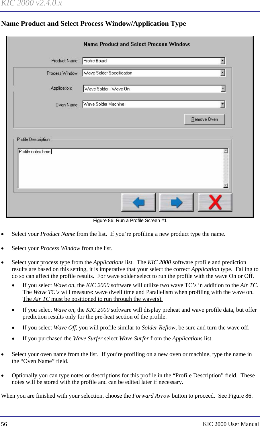 KIC 2000 v2.4.0.x 56    KIC 2000 User Manual Name Product and Select Process Window/Application Type   Figure 86: Run a Profile Screen #1  • Select your Product Name from the list.  If you’re profiling a new product type the name.  • Select your Process Window from the list.  • Select your process type from the Applications list.  The KIC 2000 software profile and prediction results are based on this setting, it is imperative that your select the correct Application type.  Failing to do so can affect the profile results.  For wave solder select to run the profile with the wave On or Off. • If you select Wave on, the KIC 2000 software will utilize two wave TC’s in addition to the Air TC.  The Wave TC’s will measure: wave dwell time and Parallelism when profiling with the wave on.  The Air TC must be positioned to run through the wave(s). • If you select Wave on, the KIC 2000 software will display preheat and wave profile data, but offer prediction results only for the pre-heat section of the profile. • If you select Wave Off, you will profile similar to Solder Reflow, be sure and turn the wave off. • If you purchased the Wave Surfer select Wave Surfer from the Applications list.    • Select your oven name from the list.  If you’re profiling on a new oven or machine, type the name in the “Oven Name” field.  • Optionally you can type notes or descriptions for this profile in the “Profile Description” field.  These notes will be stored with the profile and can be edited later if necessary.  When you are finished with your selection, choose the Forward Arrow button to proceed.  See Figure 86.   