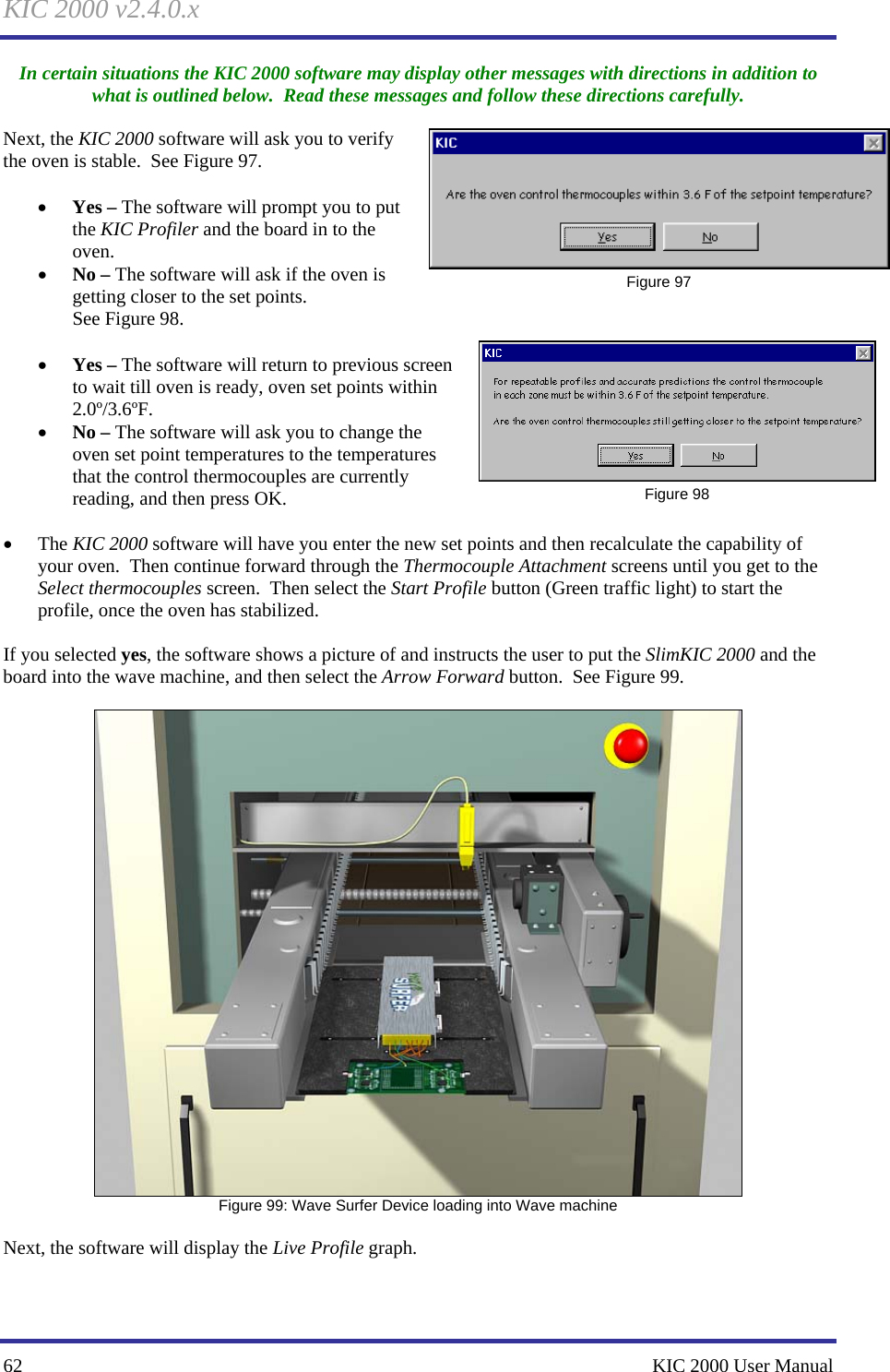 KIC 2000 v2.4.0.x 62    KIC 2000 User Manual In certain situations the KIC 2000 software may display other messages with directions in addition to what is outlined below.  Read these messages and follow these directions carefully.  Next, the KIC 2000 software will ask you to verify the oven is stable.  See Figure 97.    • Yes – The software will prompt you to put the KIC Profiler and the board in to the oven. • No – The software will ask if the oven is getting closer to the set points. See Figure 98.    • Yes – The software will return to previous screen to wait till oven is ready, oven set points within 2.0º/3.6ºF. • No – The software will ask you to change the oven set point temperatures to the temperatures that the control thermocouples are currently reading, and then press OK.  • The KIC 2000 software will have you enter the new set points and then recalculate the capability of your oven.  Then continue forward through the Thermocouple Attachment screens until you get to the Select thermocouples screen.  Then select the Start Profile button (Green traffic light) to start the profile, once the oven has stabilized.  If you selected yes, the software shows a picture of and instructs the user to put the SlimKIC 2000 and the board into the wave machine, and then select the Arrow Forward button.  See Figure 99.     Figure 99: Wave Surfer Device loading into Wave machine  Next, the software will display the Live Profile graph.   Figure 97  Figure 98 
