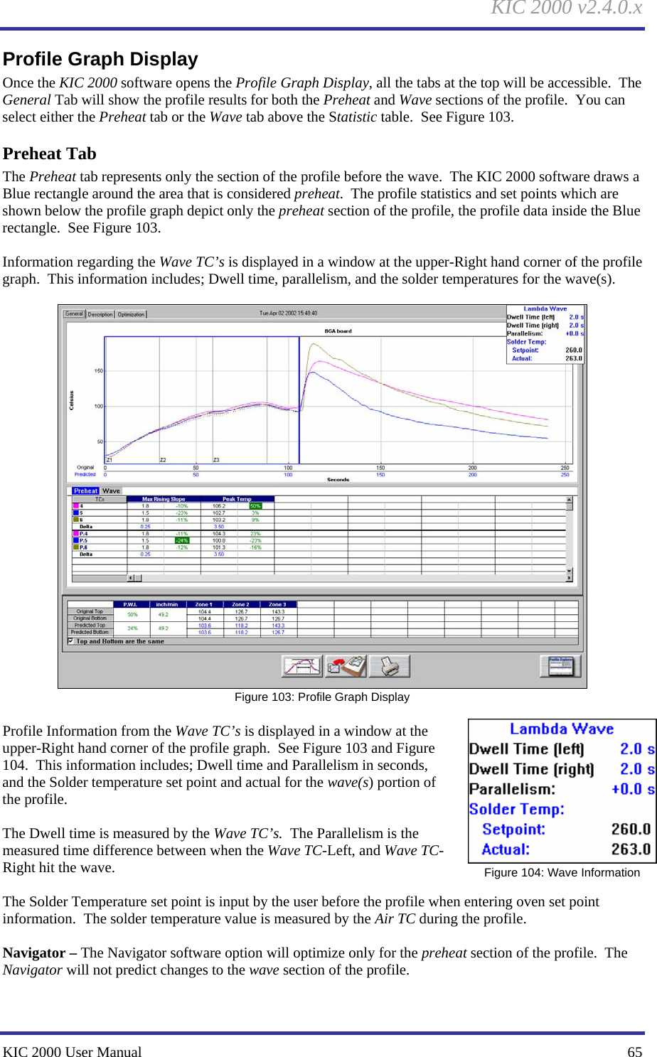 KIC 2000 v2.4.0.x KIC 2000 User Manual    65 Profile Graph Display Once the KIC 2000 software opens the Profile Graph Display, all the tabs at the top will be accessible.  The General Tab will show the profile results for both the Preheat and Wave sections of the profile.  You can select either the Preheat tab or the Wave tab above the Statistic table.  See Figure 103.   Preheat Tab The Preheat tab represents only the section of the profile before the wave.  The KIC 2000 software draws a Blue rectangle around the area that is considered preheat.  The profile statistics and set points which are shown below the profile graph depict only the preheat section of the profile, the profile data inside the Blue rectangle.  See Figure 103.  Information regarding the Wave TC’s is displayed in a window at the upper-Right hand corner of the profile graph.  This information includes; Dwell time, parallelism, and the solder temperatures for the wave(s).   Figure 103: Profile Graph Display  Profile Information from the Wave TC’s is displayed in a window at the upper-Right hand corner of the profile graph.  See Figure 103 and Figure 104.  This information includes; Dwell time and Parallelism in seconds, and the Solder temperature set point and actual for the wave(s) portion of the profile.  The Dwell time is measured by the Wave TC’s.  The Parallelism is the measured time difference between when the Wave TC-Left, and Wave TC-Right hit the wave.  The Solder Temperature set point is input by the user before the profile when entering oven set point information.  The solder temperature value is measured by the Air TC during the profile.  Navigator – The Navigator software option will optimize only for the preheat section of the profile.  The Navigator will not predict changes to the wave section of the profile.   Figure 104: Wave Information 