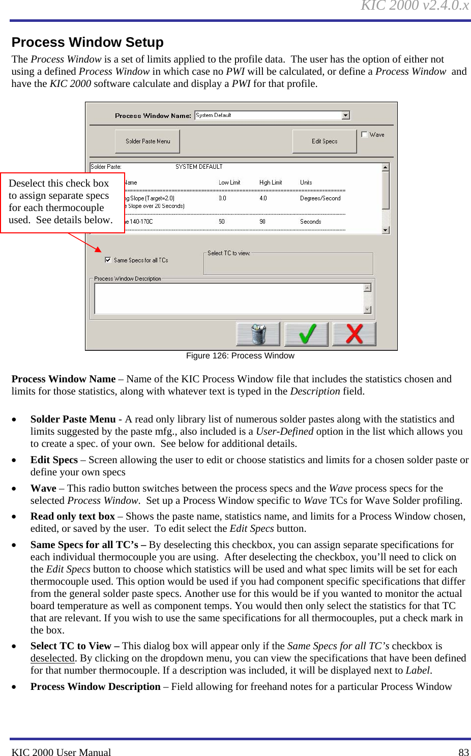 KIC 2000 v2.4.0.x KIC 2000 User Manual    83 Process Window Setup The Process Window is a set of limits applied to the profile data.  The user has the option of either not using a defined Process Window in which case no PWI will be calculated, or define a Process Window  and have the KIC 2000 software calculate and display a PWI for that profile.     Figure 126: Process Window  Process Window Name – Name of the KIC Process Window file that includes the statistics chosen and limits for those statistics, along with whatever text is typed in the Description field.  • Solder Paste Menu - A read only library list of numerous solder pastes along with the statistics and limits suggested by the paste mfg., also included is a User-Defined option in the list which allows you to create a spec. of your own.  See below for additional details. • Edit Specs – Screen allowing the user to edit or choose statistics and limits for a chosen solder paste or define your own specs • Wave – This radio button switches between the process specs and the Wave process specs for the selected Process Window.  Set up a Process Window specific to Wave TCs for Wave Solder profiling.   • Read only text box – Shows the paste name, statistics name, and limits for a Process Window chosen, edited, or saved by the user.  To edit select the Edit Specs button.   • Same Specs for all TC’s – By deselecting this checkbox, you can assign separate specifications for each individual thermocouple you are using.  After deselecting the checkbox, you’ll need to click on the Edit Specs button to choose which statistics will be used and what spec limits will be set for each thermocouple used. This option would be used if you had component specific specifications that differ from the general solder paste specs. Another use for this would be if you wanted to monitor the actual board temperature as well as component temps. You would then only select the statistics for that TC that are relevant. If you wish to use the same specifications for all thermocouples, put a check mark in the box. • Select TC to View – This dialog box will appear only if the Same Specs for all TC’s checkbox is deselected. By clicking on the dropdown menu, you can view the specifications that have been defined for that number thermocouple. If a description was included, it will be displayed next to Label.  • Process Window Description – Field allowing for freehand notes for a particular Process Window  Deselect this check box to assign separate specs for each thermocouple used.  See details below. 