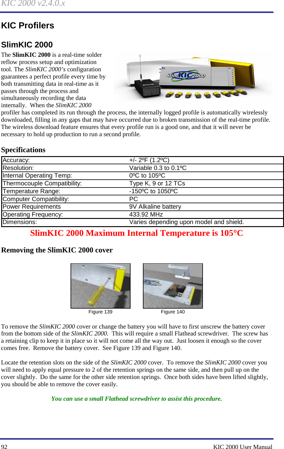 KIC 2000 v2.4.0.x 92    KIC 2000 User Manual KIC Profilers SlimKIC 2000 The SlimKIC 2000 is a real-time solder reflow process setup and optimization tool. The SlimKIC 2000’s configuration guarantees a perfect profile every time by both transmitting data in real-time as it passes through the process and simultaneously recording the data internally.  When the SlimKIC 2000 profiler has completed its run through the process, the internally logged profile is automatically wirelessly downloaded, filling in any gaps that may have occurred due to broken transmission of the real-time profile.  The wireless download feature ensures that every profile run is a good one, and that it will never be necessary to hold up production to run a second profile. Specifications Accuracy: +/- 2ºF (1.2ºC)Resolution: Variable 0.3 to 0.1ºCInternal Operating Temp: 0ºC to 105ºCThermocouple Compatibility: Type K, 9 or 12 TCsTemperature Range: -150ºC to 1050ºCComputer Compatibility: PCPower Requirements 9V Alkaline batteryOperating Frequency: 433.92 MHzDimensions: Varies depending upon model and shield.SlimKIC 2000 Maximum Internal Temperature is 105°C Removing the SlimKIC 2000 cover   Figure 139   Figure 140  To remove the SlimKIC 2000 cover or change the battery you will have to first unscrew the battery cover from the bottom side of the SlimKIC 2000.  This will require a small Flathead screwdriver.  The screw has a retaining clip to keep it in place so it will not come all the way out.  Just loosen it enough so the cover comes free.  Remove the battery cover.  See Figure 139 and Figure 140.    Locate the retention slots on the side of the SlimKIC 2000 cover.  To remove the SlimKIC 2000 cover you will need to apply equal pressure to 2 of the retention springs on the same side, and then pull up on the cover slightly.  Do the same for the other side retention springs.  Once both sides have been lifted slightly, you should be able to remove the cover easily.    You can use a small Flathead screwdriver to assist this procedure. 