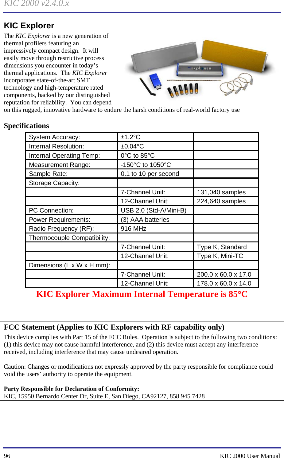 KIC 2000 v2.4.0.x 96    KIC 2000 User Manual KIC Explorer The KIC Explorer is a new generation of thermal profilers featuring an impressively compact design.  It will easily move through restrictive process dimensions you encounter in today’s thermal applications.  The KIC Explorer incorporates state-of-the-art SMT technology and high-temperature rated components, backed by our distinguished reputation for reliability.  You can depend on this rugged, innovative hardware to endure the harsh conditions of real-world factory use Specifications System Accuracy:  ±1.2°C     Internal Resolution:  ±0.04°C     Internal Operating Temp:  0°C to 85°C    Measurement Range:  -150°C to 1050°C    Sample Rate:  0.1 to 10 per second    Storage Capacity:          7-Channel Unit:  131,040 samples    12-Channel Unit:  224,640 samples PC Connection:  USB 2.0 (Std-A/Mini-B)    Power Requirements:  (3) AAA batteries    Radio Frequency (RF):  916 MHz    Thermocouple Compatibility:          7-Channel Unit:  Type K, Standard    12-Channel Unit:  Type K, Mini-TC Dimensions (L x W x H mm):          7-Channel Unit:  200.0 x 60.0 x 17.0    12-Channel Unit:  178.0 x 60.0 x 14.0 KIC Explorer Maximum Internal Temperature is 85°C   FCC Statement (Applies to KIC Explorers with RF capability only) This device complies with Part 15 of the FCC Rules.  Operation is subject to the following two conditions: (1) this device may not cause harmful interference, and (2) this device must accept any interference received, including interference that may cause undesired operation.    Caution: Changes or modifications not expressly approved by the party responsible for compliance could void the users’ authority to operate the equipment.    Party Responsible for Declaration of Conformity: KIC, 15950 Bernardo Center Dr, Suite E, San Diego, CA92127, 858 945 7428  