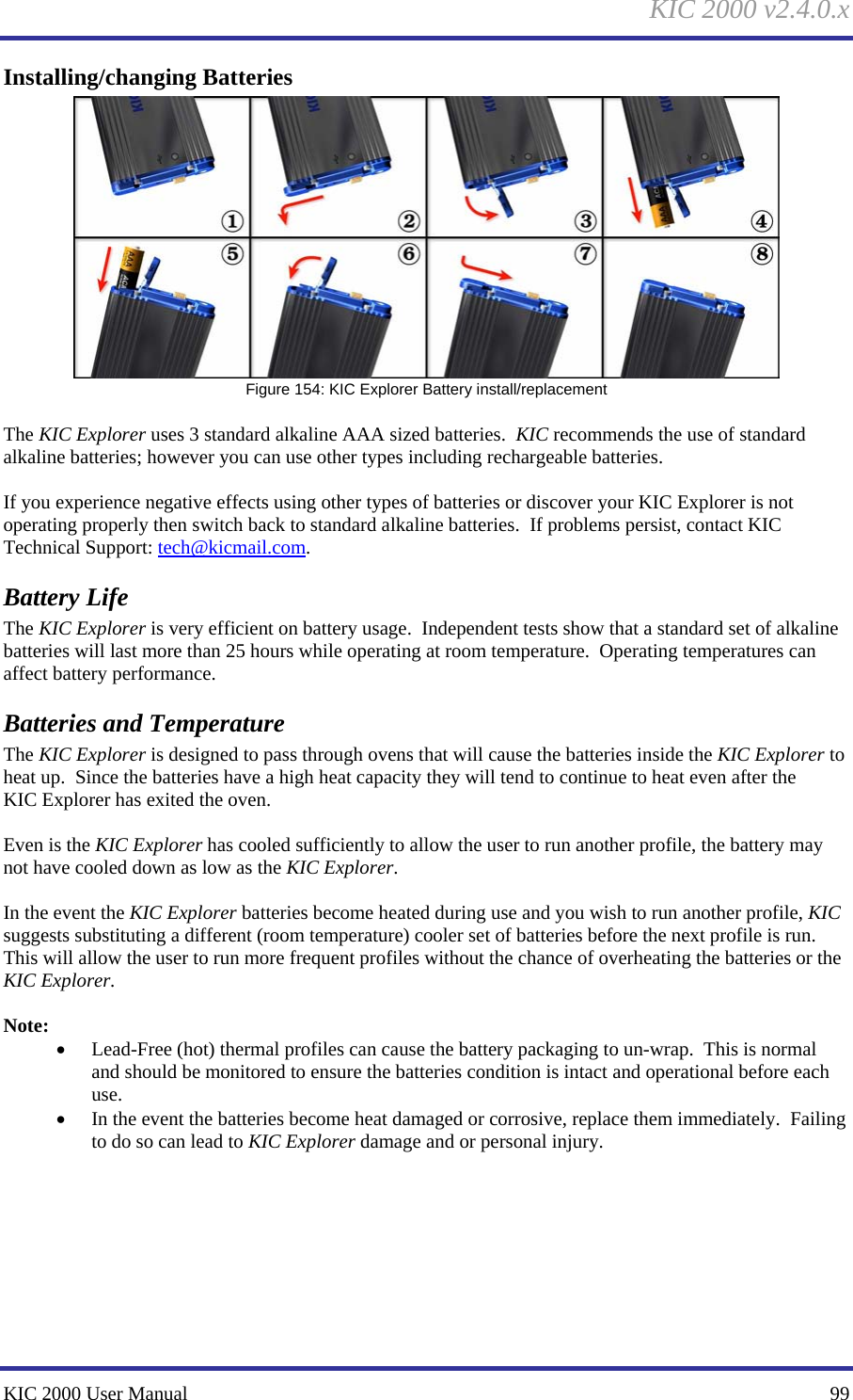 KIC 2000 v2.4.0.x KIC 2000 User Manual    99 Installing/changing Batteries  Figure 154: KIC Explorer Battery install/replacement  The KIC Explorer uses 3 standard alkaline AAA sized batteries.  KIC recommends the use of standard alkaline batteries; however you can use other types including rechargeable batteries.    If you experience negative effects using other types of batteries or discover your KIC Explorer is not operating properly then switch back to standard alkaline batteries.  If problems persist, contact KIC Technical Support: tech@kicmail.com.   Battery Life The KIC Explorer is very efficient on battery usage.  Independent tests show that a standard set of alkaline batteries will last more than 25 hours while operating at room temperature.  Operating temperatures can affect battery performance.   Batteries and Temperature The KIC Explorer is designed to pass through ovens that will cause the batteries inside the KIC Explorer to heat up.  Since the batteries have a high heat capacity they will tend to continue to heat even after the KIC Explorer has exited the oven.    Even is the KIC Explorer has cooled sufficiently to allow the user to run another profile, the battery may not have cooled down as low as the KIC Explorer.    In the event the KIC Explorer batteries become heated during use and you wish to run another profile, KIC suggests substituting a different (room temperature) cooler set of batteries before the next profile is run.  This will allow the user to run more frequent profiles without the chance of overheating the batteries or the KIC Explorer.    Note: • Lead-Free (hot) thermal profiles can cause the battery packaging to un-wrap.  This is normal and should be monitored to ensure the batteries condition is intact and operational before each use.   • In the event the batteries become heat damaged or corrosive, replace them immediately.  Failing to do so can lead to KIC Explorer damage and or personal injury.      