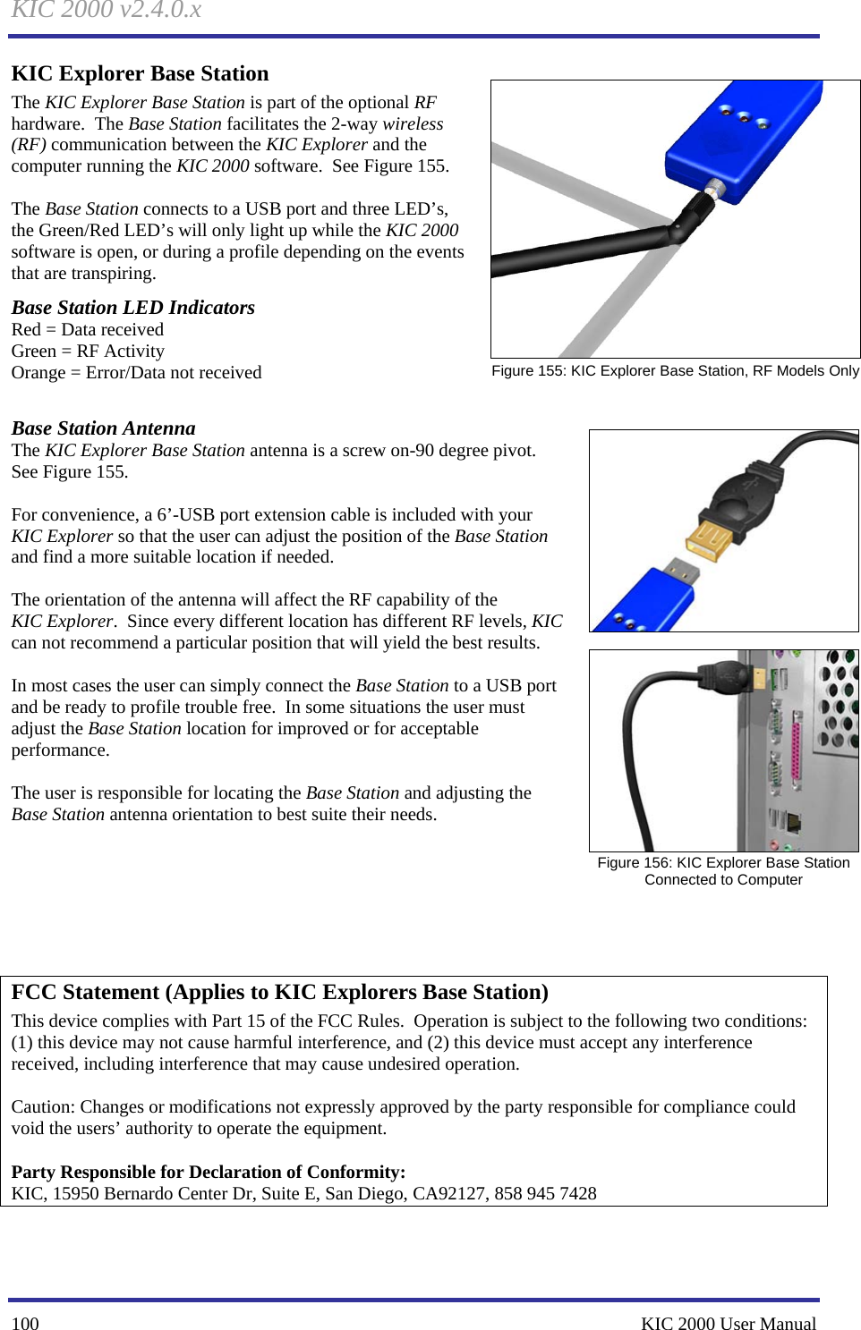 KIC 2000 v2.4.0.x 100    KIC 2000 User Manual KIC Explorer Base Station The KIC Explorer Base Station is part of the optional RF hardware.  The Base Station facilitates the 2-way wireless (RF) communication between the KIC Explorer and the computer running the KIC 2000 software.  See Figure 155.    The Base Station connects to a USB port and three LED’s, the Green/Red LED’s will only light up while the KIC 2000 software is open, or during a profile depending on the events that are transpiring.   Base Station LED Indicators Red = Data received Green = RF Activity Orange = Error/Data not received  Base Station Antenna The KIC Explorer Base Station antenna is a screw on-90 degree pivot. See Figure 155.   For convenience, a 6’-USB port extension cable is included with your KIC Explorer so that the user can adjust the position of the Base Station and find a more suitable location if needed.    The orientation of the antenna will affect the RF capability of the KIC Explorer.  Since every different location has different RF levels, KIC can not recommend a particular position that will yield the best results.    In most cases the user can simply connect the Base Station to a USB port and be ready to profile trouble free.  In some situations the user must adjust the Base Station location for improved or for acceptable performance.    The user is responsible for locating the Base Station and adjusting the Base Station antenna orientation to best suite their needs.         FCC Statement (Applies to KIC Explorers Base Station) This device complies with Part 15 of the FCC Rules.  Operation is subject to the following two conditions: (1) this device may not cause harmful interference, and (2) this device must accept any interference received, including interference that may cause undesired operation.    Caution: Changes or modifications not expressly approved by the party responsible for compliance could void the users’ authority to operate the equipment.   Party Responsible for Declaration of Conformity: KIC, 15950 Bernardo Center Dr, Suite E, San Diego, CA92127, 858 945 7428   Figure 155: KIC Explorer Base Station, RF Models Only    Figure 156: KIC Explorer Base Station Connected to Computer 