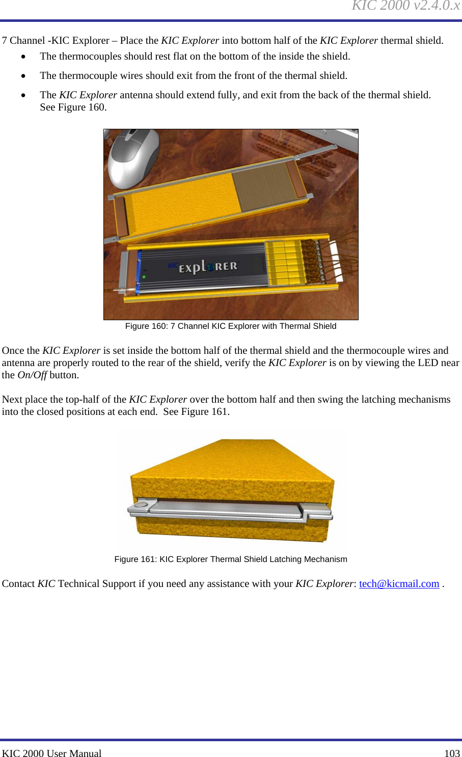 KIC 2000 v2.4.0.x KIC 2000 User Manual    103 7 Channel -KIC Explorer – Place the KIC Explorer into bottom half of the KIC Explorer thermal shield.   • The thermocouples should rest flat on the bottom of the inside the shield.   • The thermocouple wires should exit from the front of the thermal shield.   • The KIC Explorer antenna should extend fully, and exit from the back of the thermal shield. See Figure 160.     Figure 160: 7 Channel KIC Explorer with Thermal Shield  Once the KIC Explorer is set inside the bottom half of the thermal shield and the thermocouple wires and antenna are properly routed to the rear of the shield, verify the KIC Explorer is on by viewing the LED near the On/Off button.    Next place the top-half of the KIC Explorer over the bottom half and then swing the latching mechanisms into the closed positions at each end.  See Figure 161.     Figure 161: KIC Explorer Thermal Shield Latching Mechanism  Contact KIC Technical Support if you need any assistance with your KIC Explorer: tech@kicmail.com .    