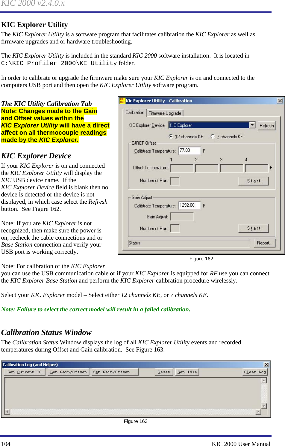 KIC 2000 v2.4.0.x 104    KIC 2000 User Manual KIC Explorer Utility The KIC Explorer Utility is a software program that facilitates calibration the KIC Explorer as well as firmware upgrades and or hardware troubleshooting.  The KIC Explorer Utility is included in the standard KIC 2000 software installation.  It is located in  C:\KIC Profiler 2000\KE Utility folder.    In order to calibrate or upgrade the firmware make sure your KIC Explorer is on and connected to the computers USB port and then open the KIC Explorer Utility software program.  The KIC Utility Calibration Tab Note: Changes made to the Gain and Offset values within the KIC Explorer Utility will have a direct affect on all thermocouple readings made by the KIC Explorer.   KIC Explorer Device  If your KIC Explorer is on and connected the KIC Explorer Utility will display the KIC USB device name.  If the KIC Explorer Device field is blank then no device is detected or the device is not displayed, in which case select the Refresh button.  See Figure 162.    Note: If you are KIC Explorer is not recognized, then make sure the power is on, recheck the cable connections and or Base Station connection and verify your USB port is working correctly.     Note: For calibration of the KIC Explorer you can use the USB communication cable or if your KIC Explorer is equipped for RF use you can connect the KIC Explorer Base Station and perform the KIC Explorer calibration procedure wirelessly.    Select your KIC Explorer model – Select either 12 channels KE, or 7 channels KE.  Note: Failure to select the correct model will result in a failed calibration.  Calibration Status Window The Calibration Status Window displays the log of all KIC Explorer Utility events and recorded temperatures during Offset and Gain calibration.  See Figure 163.     Figure 163  Figure 162 