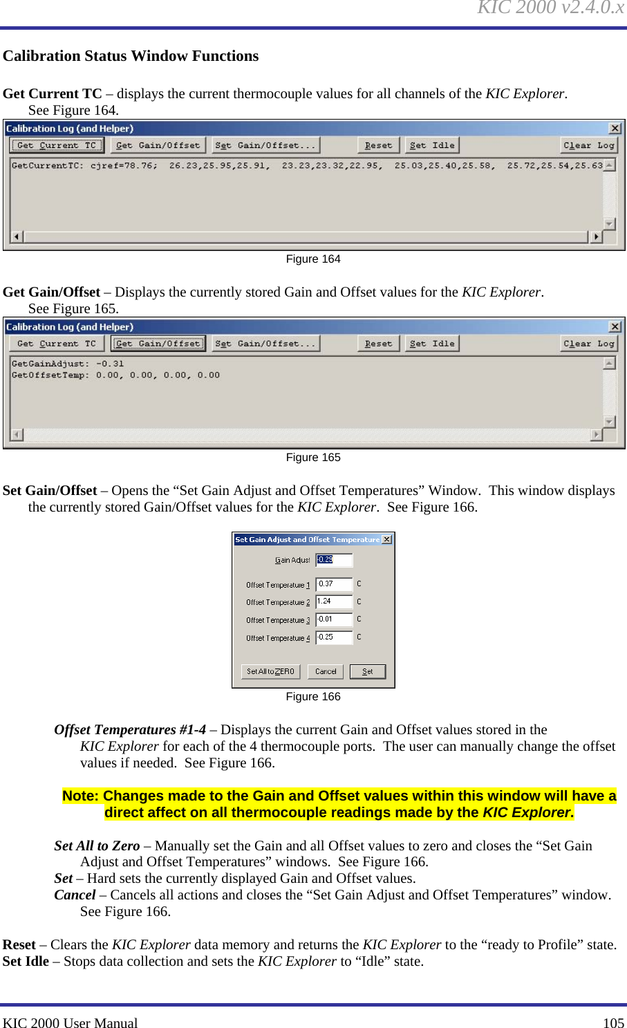 KIC 2000 v2.4.0.x KIC 2000 User Manual    105 Calibration Status Window Functions  Get Current TC – displays the current thermocouple values for all channels of the KIC Explorer.  See Figure 164.   Figure 164  Get Gain/Offset – Displays the currently stored Gain and Offset values for the KIC Explorer. See Figure 165.   Figure 165  Set Gain/Offset – Opens the “Set Gain Adjust and Offset Temperatures” Window.  This window displays the currently stored Gain/Offset values for the KIC Explorer.  See Figure 166.    Figure 166  Offset Temperatures #1-4 – Displays the current Gain and Offset values stored in the KIC Explorer for each of the 4 thermocouple ports.  The user can manually change the offset values if needed.  See Figure 166.    Note: Changes made to the Gain and Offset values within this window will have a direct affect on all thermocouple readings made by the KIC Explorer.    Set All to Zero – Manually set the Gain and all Offset values to zero and closes the “Set Gain Adjust and Offset Temperatures” windows.  See Figure 166.   Set – Hard sets the currently displayed Gain and Offset values.   Cancel – Cancels all actions and closes the “Set Gain Adjust and Offset Temperatures” window.  See Figure 166.    Reset – Clears the KIC Explorer data memory and returns the KIC Explorer to the “ready to Profile” state. Set Idle – Stops data collection and sets the KIC Explorer to “Idle” state.   
