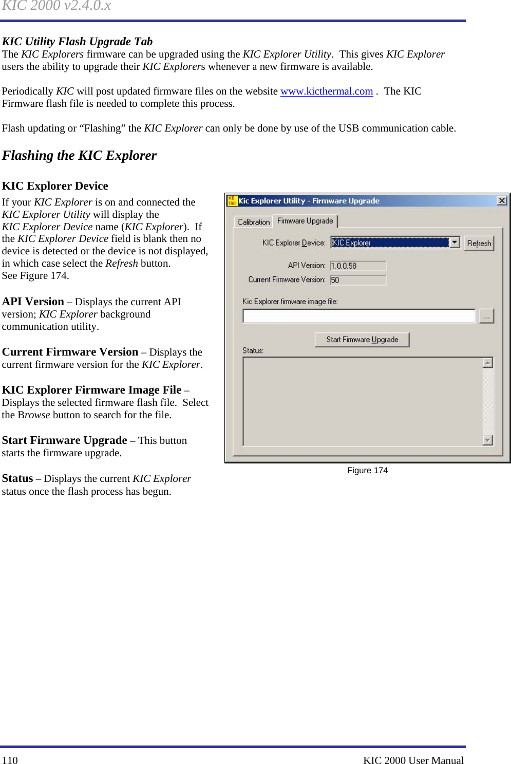 KIC 2000 v2.4.0.x 110    KIC 2000 User Manual KIC Utility Flash Upgrade Tab The KIC Explorers firmware can be upgraded using the KIC Explorer Utility.  This gives KIC Explorer users the ability to upgrade their KIC Explorers whenever a new firmware is available.    Periodically KIC will post updated firmware files on the website www.kicthermal.com .  The KIC Firmware flash file is needed to complete this process.    Flash updating or “Flashing” the KIC Explorer can only be done by use of the USB communication cable.   Flashing the KIC Explorer KIC Explorer Device  If your KIC Explorer is on and connected the KIC Explorer Utility will display the KIC Explorer Device name (KIC Explorer).  If the KIC Explorer Device field is blank then no device is detected or the device is not displayed, in which case select the Refresh button. See Figure 174.    API Version – Displays the current API version; KIC Explorer background communication utility.  Current Firmware Version – Displays the current firmware version for the KIC Explorer.  KIC Explorer Firmware Image File – Displays the selected firmware flash file.  Select the Browse button to search for the file.    Start Firmware Upgrade – This button starts the firmware upgrade.    Status – Displays the current KIC Explorer status once the flash process has begun.       Figure 174 