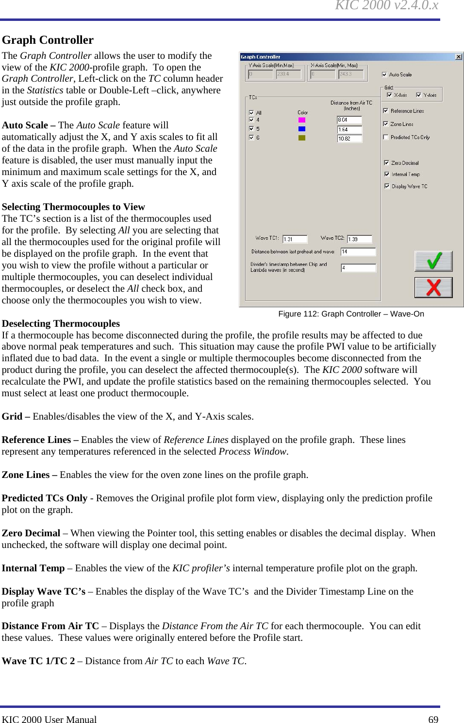 KIC 2000 v2.4.0.x KIC 2000 User Manual    69 Graph Controller The Graph Controller allows the user to modify the view of the KIC 2000-profile graph.  To open the Graph Controller, Left-click on the TC column header in the Statistics table or Double-Left –click, anywhere just outside the profile graph.  Auto Scale – The Auto Scale feature will automatically adjust the X, and Y axis scales to fit all of the data in the profile graph.  When the Auto Scale feature is disabled, the user must manually input the minimum and maximum scale settings for the X, and Y axis scale of the profile graph.  Selecting Thermocouples to View The TC’s section is a list of the thermocouples used for the profile.  By selecting All you are selecting that all the thermocouples used for the original profile will be displayed on the profile graph.  In the event that you wish to view the profile without a particular or multiple thermocouples, you can deselect individual thermocouples, or deselect the All check box, and choose only the thermocouples you wish to view.  Deselecting Thermocouples If a thermocouple has become disconnected during the profile, the profile results may be affected to due above normal peak temperatures and such.  This situation may cause the profile PWI value to be artificially inflated due to bad data.  In the event a single or multiple thermocouples become disconnected from the product during the profile, you can deselect the affected thermocouple(s).  The KIC 2000 software will recalculate the PWI, and update the profile statistics based on the remaining thermocouples selected.  You must select at least one product thermocouple.  Grid – Enables/disables the view of the X, and Y-Axis scales.  Reference Lines – Enables the view of Reference Lines displayed on the profile graph.  These lines represent any temperatures referenced in the selected Process Window.  Zone Lines – Enables the view for the oven zone lines on the profile graph.  Predicted TCs Only - Removes the Original profile plot form view, displaying only the prediction profile plot on the graph.    Zero Decimal – When viewing the Pointer tool, this setting enables or disables the decimal display.  When unchecked, the software will display one decimal point.  Internal Temp – Enables the view of the KIC profiler’s internal temperature profile plot on the graph.    Display Wave TC’s – Enables the display of the Wave TC’s  and the Divider Timestamp Line on the profile graph  Distance From Air TC – Displays the Distance From the Air TC for each thermocouple.  You can edit these values.  These values were originally entered before the Profile start.  Wave TC 1/TC 2 – Distance from Air TC to each Wave TC.   Figure 112: Graph Controller – Wave-On 