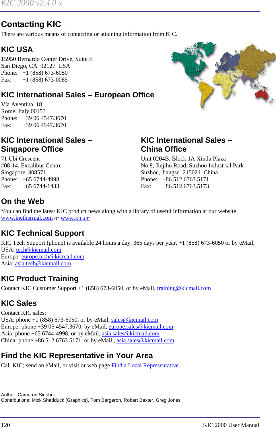 KIC 2000 v2.4.0.x 120    KIC 2000 User Manual Contacting KIC There are various means of contacting or attaining information from KIC. KIC USA  15950 Bernardo Center Drive, Suite E San Diego, CA  92127  USA Phone:  +1 (858) 673-6050 Fax:  +1 (858) 673-0085 KIC International Sales – European Office Vía Aventina, 18 Rome, Italy 00153 Phone: +39 06 4547.3670 Fax: +39 06 4547.3670 KIC International Sales – Singapore Office 71 Ubi Crescent #08-14, Excalibur Centre Singapore  408571 Phone: +65 6744-4998 Fax: +65 6744-1433 KIC International Sales –  China Office Unit 0204B, Block 1A Xindu Plaza No 8, Jinjihu Road, Suzhou Industrial Park Suzhou, Jiangsu  215021  China Phone: +86.512.6763.5171 Fax: +86.512.6763.5173 On the Web You can find the latest KIC product news along with a library of useful information at our website www.kicthermal.com or www.kic.cn KIC Technical Support KIC Tech Support (phone) is available 24 hours a day, 365 days per year, +1 (858) 673-6050 or by eMail, USA: tech@kicmail.com Europe: europe.tech@kicmail.com Asia: asia.tech@kicmail.com KIC Product Training Contact KIC Customer Support +1 (858) 673-6050, or by eMail, training@kicmail.com KIC Sales Contact KIC sales: USA: phone +1 (858) 673-6050, or by eMail, sales@kicmail.com Europe: phone +39 06 4547.3670, by eMail, europe.sales@kicmail.com Asia: phone +65 6744-4998, or by eMail, asia.sales@kicmail.com China: phone +86.512.6763.5171, or by eMail,, asia.sales@kicmail.com Find the KIC Representative in Your Area Call KIC; send an eMail, or visit or web page Find a Local Representative.     Author: Cameron Sinohui Contributions: Mick Shadduck (Graphics), Tom Bergeron, Robert Baxter, Greg Jones 