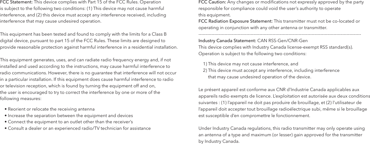 FCC Statement: This device complies with Part 15 of the FCC Rules. Operation is subject to the following two conditions: (1) This device may not cause harmful interference, and (2) this device must accept any interference received, including interference that may cause undesired operation.This equipment has been tested and found to comply with the limits for a Class B digital device, pursuant to part 15 of the FCC Rules. These limits are designed to provide reasonable protection against harmful interference in a residential installation.This equipment generates, uses, and can radiate radio frequency energy and, if not installed and used according to the instructions, may cause harmful interference to radio communications. However, there is no guarantee that interference will not occur in a particular installation. If this equipment does cause harmful interference to radio  or television reception, which is found by turning the equipment off and on,  the user is encouraged to try to correct the interference by one or more of the following measures:&bull; Reorient or relocate the receiving antenna&bull; Increase the separation between the equipment and devices&bull; Connect the equipment to an outlet other than the receiver&rsquo;s&bull; Consult a dealer or an experienced radio/TV technician for assistance FCC Caution: Any changes or modications not expressly approved by the party responsible for compliance could void the user&rsquo;s authority to operate  this equipment.FCC Radiation Exposure Statement: This transmitter must not be co-located or operating in conjunction with any other antenna or transmitter. ----------------------------------------------------------------------------------------------------------------Industry Canada Statement: CAN RSS-Gen/CNR-GenThis device complies with Industry Canada license-exempt RSS standard(s).   Operation is subject to the following two conditions:1) This device may not cause interference, and2)  This device must accept any interference, including interference  that may cause undesired operation of the device.Le pr&eacute;sent appareil est conforme aux CNR d&rsquo;Industrie Canada applicables aux appareils radio exempts de licence. L&rsquo;exploitation est autoris&eacute;e aux deux conditions suivantes : (1) l&rsquo;appareil ne doit pas produire de brouillage, et (2) l&rsquo;utilisateur de l&rsquo;appareil doit accepter tout brouillage radio&eacute;lectrique subi, m&ecirc;me si le brouillage  est susceptible d&rsquo;en compromettre le fonctionnement.Under Industry Canada regulations, this radio transmitter may only operate using  an antenna of a type and maximum (or lesser) gain approved for the transmitter  by Industry Canada. 